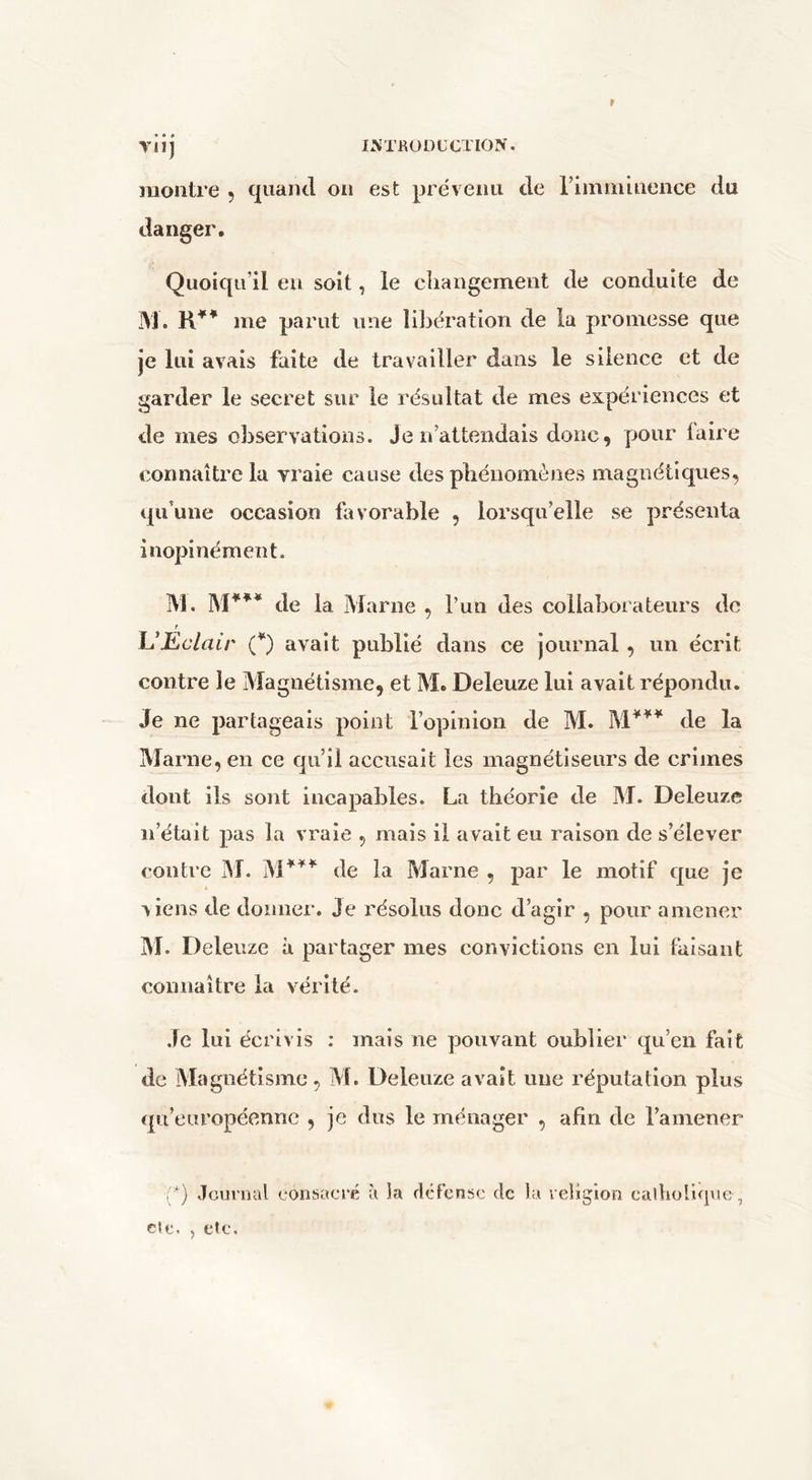 Yll) montre , quaiul on est prévenu de riinminence du danger. Quoiqu’il eu soit, le cliangemeiit de conduite de M. me parut une libération de la promesse que je lui avais faite de travailler dans le silence et de garder le secret sur le résultat de mes expériences et de mes observations. Je n’attendais donc, pour taire connaître la vraie cause des pliénomènes magnétiques, qu’une occasion favorable , lorsqu’elle se présenta inopinément. IM. de la Marne , l’un des collaborateurs de r UKclair {*) avait publié dans ce journal, un écrit contre le Magnétisme, et M. Deleuze lui avait répondu. Je ne partageais point l’opinion de M. de la Marne, en ce qu’il accusait les magnétiseurs de crimes dont ils sont incapables. La théorie de M. Deleuze n’était pas la vraie , mais il avait eu raison de s’élever contre jM. M*^^ de la Marne , par le motif que je viens de donner. Je résolus donc d’agir , pour amener M. Deleuze à partager mes convictions en lui faisant connaître la vérité. .Te lui écrivis : mais ne pouvant oublier qu’en fait de Magnétisme, M. Deleuze avait une réputation plus cpi’européennc , je dus le ménager , afin de ramener (*) Journal consacré à la clcfcnsc de la religion calholicpie,