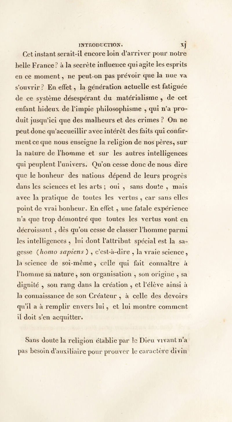 Cet instant serait-il encore loin cVarriv er pour notre belle France? à la secrète influence qui agite les esprits en ce moment, ne peut-on pas prévoir que la nue va s’ouvrir ? En effet ^ la génération actuelle est fatiguée (le ce système désespérant du matérialisme ^ de cet enfant hideux, de l’impie philosophisme , qui n’a pro- duit jusqu’ici que des malheurs et des crimes ? On ne peut donc qu’accueillir avec intérêt des faits qui confir- ment ce que nous enseigne la religion de nos pères, sur la nature de l’homme et sur les autres intellierences qui peuplent Funivers. Qu’on cesse donc de nous dire que le bonheur des nations dépend de leurs progrès dans les sciences et les arts ; oui , sans doute , mais avec la pratique de toutes les vertus , car sans elles point de vrai bonheur. En effet , une fatale expérience n’a que trop démontré que toutes les vertus vont en décroissant , dès qu’on cesse de classer l’homme parmi les intelligences , lui dont l’attribut spécial est la sa- gesse (îiomo sapiens ) , c’est-à-dire , la vraie science, la science de soi-mème, celle qui fait connaître à l’homme sa nature, son organisation , son origine , sa dignité , son rang dans la création , et l’élève ainsi à la connaissance de son Créateur , à celle des devoirs qu’il a à remplir envers lui, et lui montre comment il doit s’en acquitter. Sans doute la religion établie par le Dieu vivant n’a pas besoin d’auxiliaire pour prouver le caractère divin