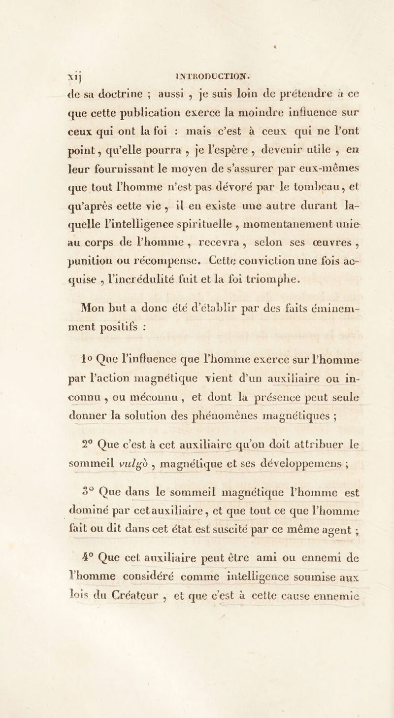 (le sa doctrine ; aussi , je suis loin de prétendre a ce que cette publication exerce la moindre influence sur ceux qui ont la foi : mais c’est à ceux qui ne l’ont point, qu’elle pourra , je l’espère , devenir utile , en leur fournissant le moyen de s’assurer par eux-mêmes que tout l’homme n’est pas dévoré par le tombeau, et qu’après cette vie 5 il en existe une autre durant la- quelle l’intelligence spirituelle , momentanément unie au corps de l’homme , recevra , selon ses œuvres , punition ou récompense. Cette conviction une fois ac- quise 5 l’incrédulité fuit et la foi triomplie. Mon but a donc été d’établir par des faits éminem- ment positifs ; lo Que l’influence que l’homme exerce sur l’homme par l’action magnétique vient d’un auxiliaire ou in- connu , ou mécoimu , et dont la présence peut seule donner la solution des pliéiioniènes magnétiques ; 2® Que c’est à cet auxiliaire qu’on doit attribuer le sommeil vul^o , magnétique et ses développemens ; Que dans le sommeil magnétique l’homme est dominé par cet auxiliaire, et que tout ce que l’homme fait ou dit dans cet état est suscité par ce même agent ; 4° Que cet auxiliaire peut être ami ou ennemi de riiomme considéré comme intelligence soumise aux lois du Créateur , et que c’est à cette cause ennemie