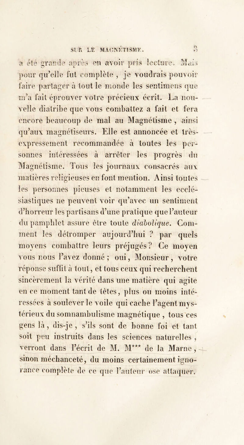 a été graeda après en avoir pris Ir-'ctore. Mais poor qu’elle fui eompiète ^ je voudrais pouvoir faire partager à tout le monde les sentimeos que m’a fait éprouver votre précieux écrit. La nou- velle diatribe que vous combattez a fait et fera encore beaucoup de mal au Magnétisme , ainsi qu’aux magnétiseurs. Elle est annoncée et Irès- expressement recommandée k toutes les per- sonnes intéressées à arrêter les progrès du Magnétisme. Tous les journaux consacrés aux matières religieuses en font mention. Ainsi toutes les personnes pieuses et notamment les ecclé- siastiques ne peuvent voir qu’avec un seniimeot d’horreur les partisans d’une pratique que l’auteur du pamphlet assure être toute diaholtque. Com- ment les détromper aujourd’hui ? par quels moyens combattre leurs préjugés? Ce moyen vous nous l’avez donné; oui, Monsieur, votre réponse suftit à tout, et tous ceux qui recherchent sincèrement la vérité dans une matière qui agite en ce moment tant de têtes, plus ou moins inté- ressées à soulever le voile qui cache l’agent mys- térieux du somnambulisme magnétique , tous ces gens là, dis-je , s’ils sont de bonne foi et tant soit peu instruits dans les sciences naturelles , verront dans l’écrit de M. de la Marne , sinon méchanceté, du moins certainement igno- rance complète de ce que l’auteur ose attaquer.