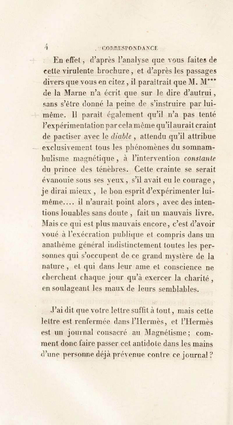 , ■■ CORRESPONDANCE En effet, cPaprès Fanalyse que vous faites de celle virulente brocbure, et d’après les passages divers que vous en citez, il paraîtrait que M. M*** de la Marne n’a écrit que sur le dire d’autrui, sans s’être donné la peine de s’instruire par lui- même. 11 paraît également qu’il n’a pas tenté l’expérimentation par cela même qu’il aurait craint de pactiser avec le diable , attendu qu’il attribue exclusivement tous les phénomènes du somnam- bulisme magnétique, à l’intervention constante du prince des ténèbres. Cette crainte se serait évanouie sous ses yeux, s’il avait eu le courage, je dirai mieux , le bon esprit d’expérimenter lui- même— il n’aurait point alors ^ avec des inten- tions louables sans doute , fait un mauvais livre. Mais ce qui est plus mauvais encore, c’est d’avoir voué à l’exécration publique et compris dans un anathème général indistinctement toutes les per- sonnes qui s’occupent de ce grand mystère de la nature, et qui dans leur ame et conscience ne clierclient chaque jour qu’à exercer la charité, en soulageant les maux de leurs semblables. J’ai dit que votre lettre suffit à tout, mais cette lettre est renfermée dans l’Hermès, et l’Hermès est un journal consacré au Magnétisme; com- ment donc faire passer cet antidote dans les mains d’une personne déjà prévomie contre ce journal ?