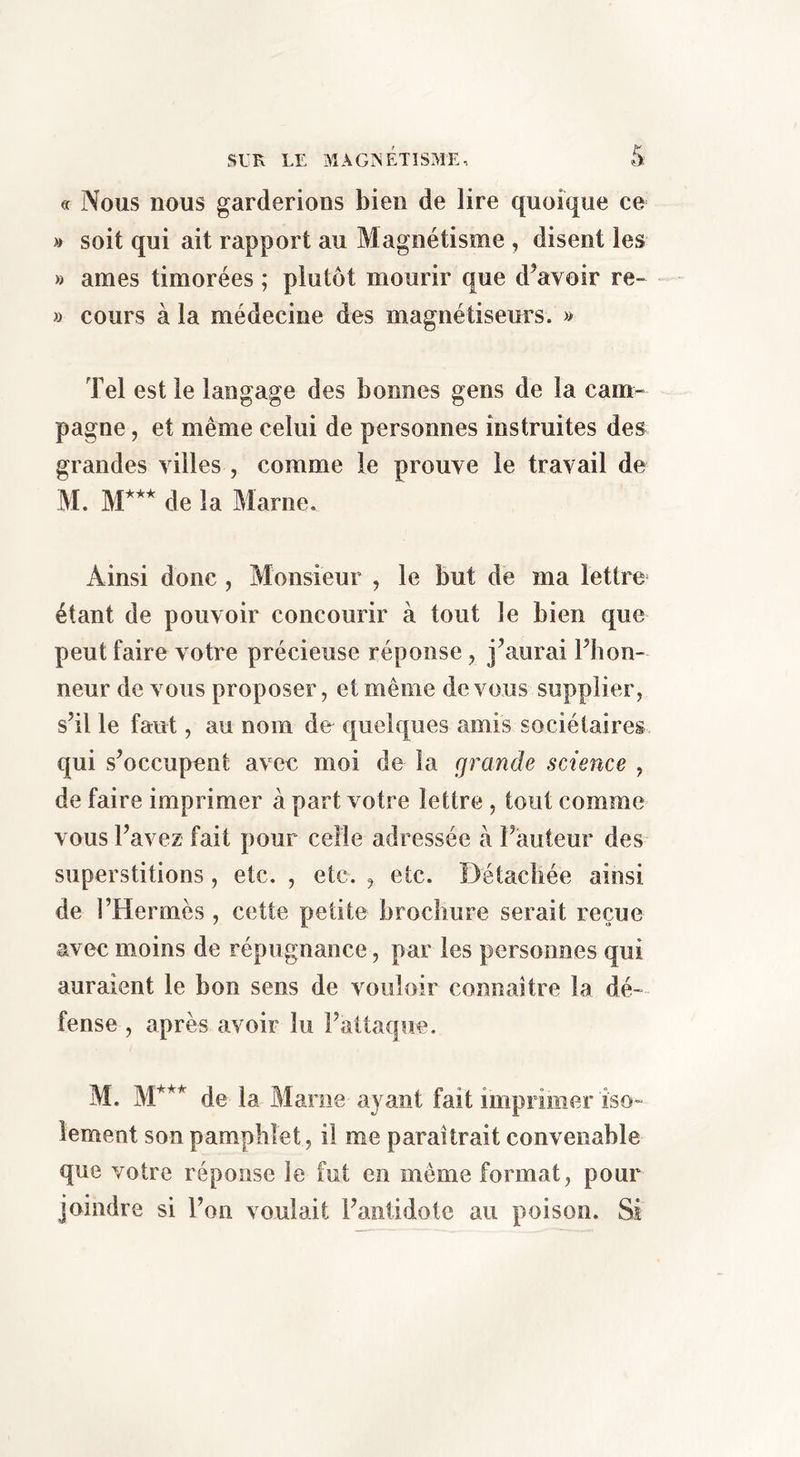 5: ff Nous nous garderions bien de lire quoique ce » soit qui ait rapport au Magnétisme , disent les » âmes timorées ; plutôt mourir que d^avoir re- » cours à la médecine des magnétiseurs. » Tel est le langage des bonnes gens de la cam- pagne , et même celui de personnes instruites des grandes villes , comme le prouve le travail de M ]\|*** (Je Ja Marne. Ainsi donc , Monsieur , le but de ma lettre étant de pouvoir concourir à tout le bien que peut faire votre précieuse réponse, j^aurai Fhon- neur de vous proposer, et même devons supplier, s’il le faut, au nom de quelques amis sociétaires qui s’occupent avec moi de la grande science , de faire imprimer à part votre lettre , tout comme vous l’avez fait pour celle adressée à l’auteur des superstitions, etc. , etc. , etc. Î3étacîiée ainsi de l’Hermès , cette petite brochure serait reçue avec moins de répugnance, par les personnes qui auraient le bon sens de vouloir connaître la dé- fense, après avoir lu l’attaque. M. M’*’ de la Marne ayant fait impr imer iso- lement son pamphlet, il me paraîtrait convenable que votre réponse le fut en même format, pour joindre si l’on voulait l’antidote au poison. Si