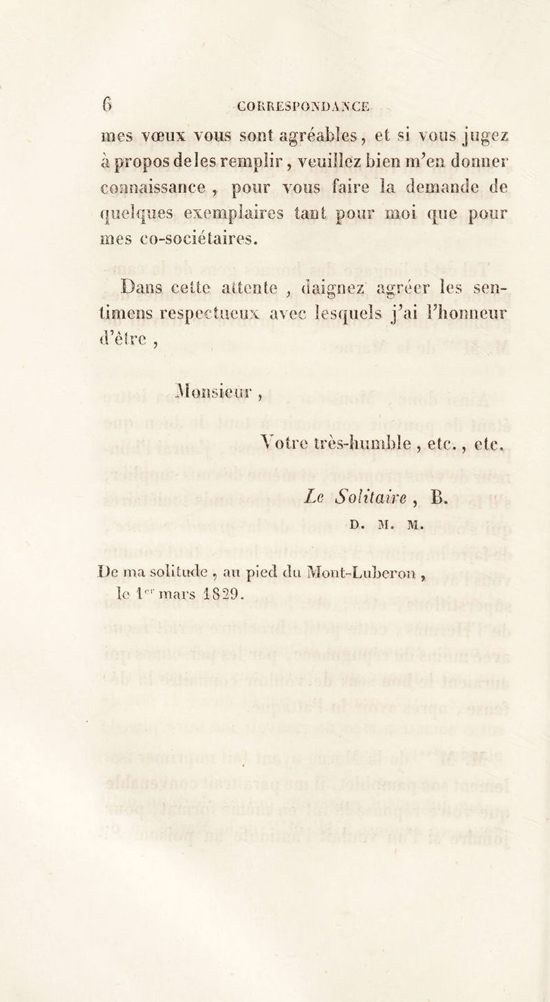 mes vœux vous sont agréables, et si vous jugez à propos de les remplir, veuillez bien m’en donner connaissance pour Amus faire la demande de quelques exemplaires tant pour moi que pour mes co-sociétaires. Dans celte attente , daignez agréer les sen- timens respectueux avec lesquels j’ai Fbonneur d’êlrc , 31oîisieiir , Votre îrès-liiimble , etc., etc. Le Solitaire , B. D. M. M. De ma solitude , au pied du Moiit-Luberoii, le D'' mars 1S29.
