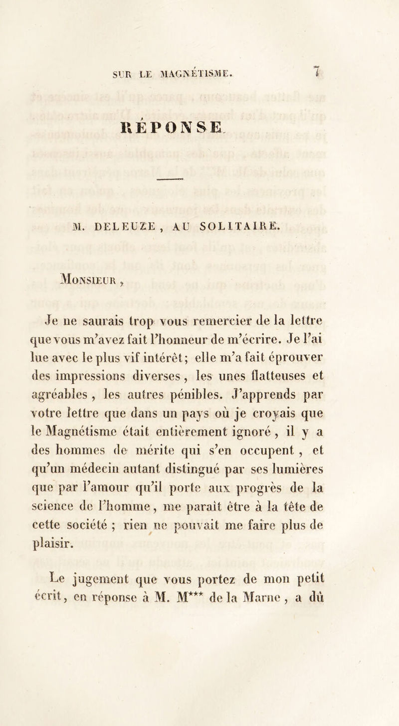 IlÉPO]\ SE Bi. DELEUZ.E, AU SOLITAIRE. Monsieur ^ Je ne saurais trop vous remercier de la lettre que vous m’avez fait l’honneur de m’écrire. Je l’ai lue avec le plus vif intérêt; elle m’a fait éprouver des impressions diverses, les unes flatteuses et agréables , les autres pénibles. J’apprends par votre lettre que dans un pays où je croyais que le Magnétisme était entièrement ignoré , il y a des hommes de mérite qui s’en occupent , et qu’un médecin autant distingué par ses lumières que par l’amour qu’il porte aux ])rogrès de la science de l’homme, me parait être à la tête de cette société ; rien ne pouvait me faire plus de plaisir. Le jugement que vous portez de mon petit écrit, en réponse à M. de la Marne , a dû