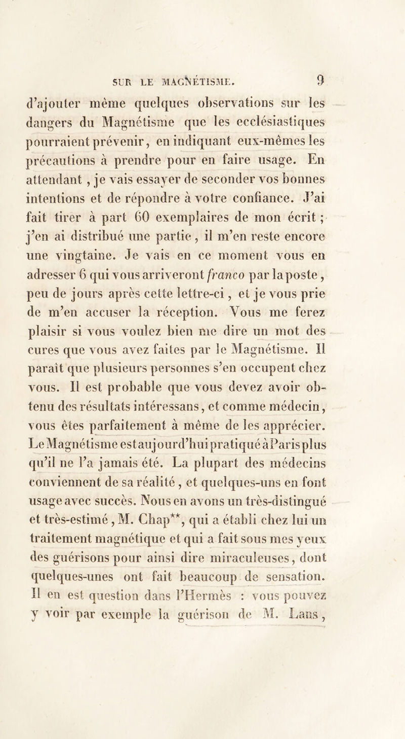 (rajouter même quelques ol)serYations sur les dangers du Magnétisme que les ecclésiastiques pourraient prévenir, en indiquant eux-mêmes les précautions à prendre pour en faire usage. En attendant , je vais essayer de seconder vos bonnes intentions et de répondre à votre confiance. J’ai fait tirer à part 60 exemplaires de mon écrit ; j’en ai distribué une partie, il m’en reste encore une vingtaine. Je vais en ce moment vous en adresser 6 qui vous arriveront franco par la poste, peu de jours après cette lettre-ci, et je vous prie de m’en accuser la réception. Vous me ferez plaisir si vous vouiez bien me dire un mot des cures que vous avez faites par le Magnétisme. Il paraît que plusieurs personnes s’en occupent chez vous. Il est probable que vous devez avoir ob- tenu des résultats intéressans, et comme médecin, vous êtes parfaitement à même de les apprécier. Le Magnétisme estaujourd’huipratiquéàParis plus qu’il ne l’a jamais été. La plupart des médecins conviennent de sa réalité , et quelques-uns en font usage avec succès. Nous en avons un très-distingué et très-estimé, M. Chap**, qui a établi chez lui un traitement magnétique et qui a fait sous mes yeux des guérisons pour ainsi dire miraculeuses, dont quelques-unes ont fait beaucoup de sensation. Il en est question dans l’Hermès : vous pouvez y voir par exemple la guérison de ?d. Lans,