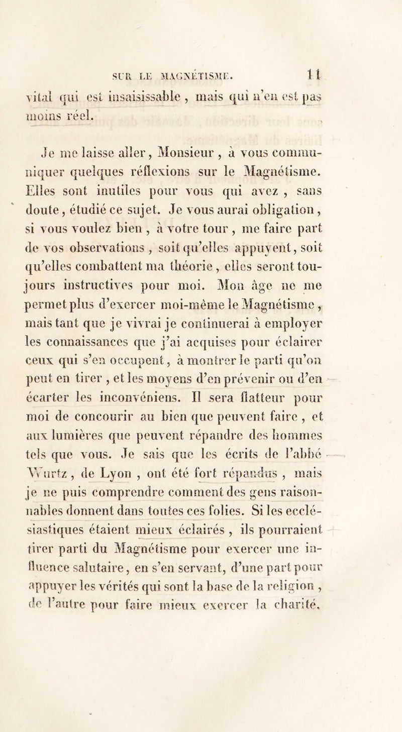 vital qui est insaisissable , îiioms réel. mais qui u’en est pas Je me laisse aller, Monsieur , à vous comniu- niquer quelques réflexions sur le Magnétisme. Elles sont inutiles pour vous qui avez , sans doute, étudié ce sujet. Je vous aurai obligation, si vous vouiez bien , à votre tour , me faire part de vos observations , soit qu’elles appuyent, soit qu’elles combattent ma Üiéorie, elles seront tou- jours instructives pour moi. Mon âge ne me permet plus d’exercer moi-mème le Magnétisme , mais tant que je vivrai je continuerai à employer les connaissances que j’ai acquises pour éclairer ceux qui s’en occupent, à montrer le parti qu’on peut en tirer , et les moyens d’en prévenir ou d’en écarter les inconvéniens. Il .sera flatteur pour moi de concourir au bien que peuvent faire , et aux lumières que peuvent répandre des bommes tels que vous. Je sais que les écrits de l’abbé Véurtz , de Lyon , ont été fort répandus , mais je ne puis comprendre comment des gens raison- nables donnent dans toutes ces folies. Si les ecclé- siastiques étaient mieux éclairés , ils pourraient tirer parti du Magnétisme pour exercer une in- tbience salutaire, en s’en servant, d’une part pour appuyer les vérités qui sont î a base delà religion , de l’autre pour faire mieux exercer la chanté.