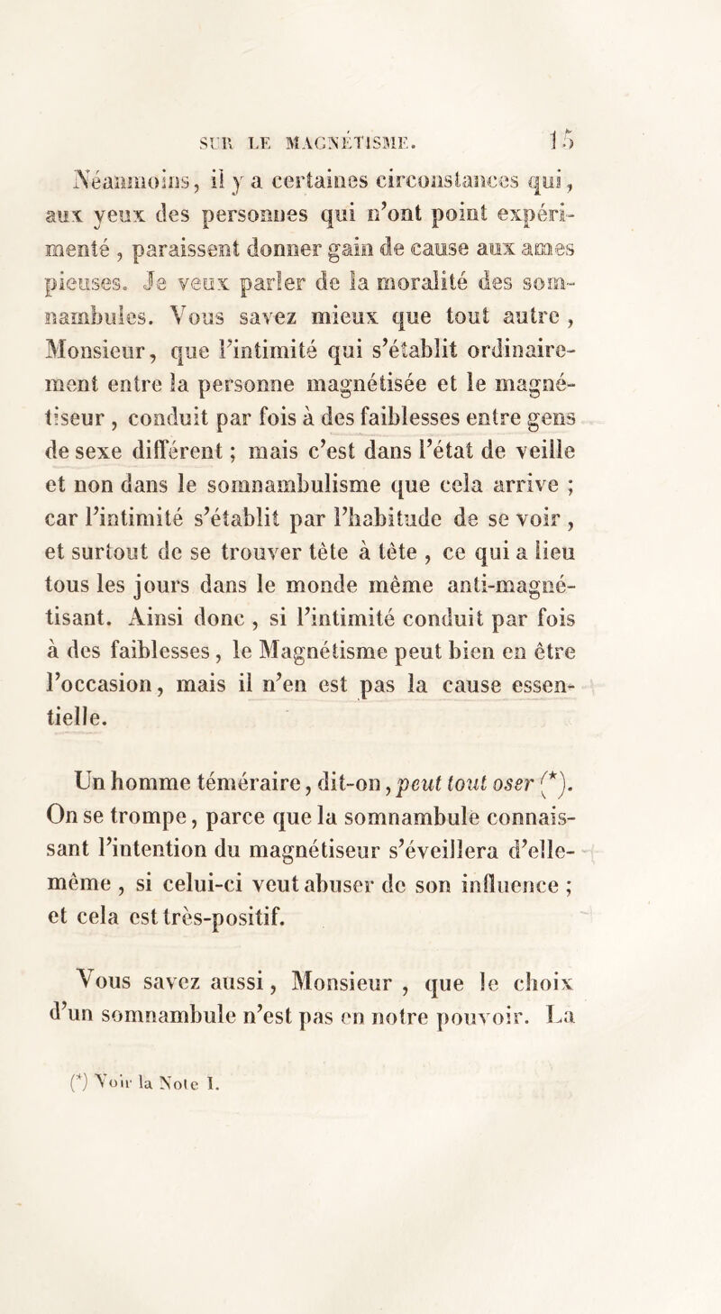 Néanmoios, ii y a certaines circonstances qui, auA yeux des personnes qui n’ont point expéri- menté , paraissent donner gain de cause aux âmes pieuses. 3q veux parler de la moralité des som- nambules. Vous savez mieux que tout autre , Monsieur, que l’intimité qui s’établit ordinaire- ment entre la personne magnétisée et le magné- tiseur , conduit par fois à des faiblesses entre gens de sexe différent ; mais c’est dans l’état de veille et non dans le somnambulisme que cela arrive ; car l’intimité s’établit par l’habitude de se voir , et surtout de se trouver tète à tête , ce qui a lieu tous les jours dans le monde même anti-magné- lisant. Ainsi donc , si l’intimité conduit par fois à des faiblesses , le Magnétisme peut bien en être l’occasion, mais il n’en est pas la cause essen- tielle. Un homme téméraire, dit-on, peut tout oser (*). On se trompe, parce que la somnambule connais- sant l’intention du magnétiseur s’éveillera d’elle- même , si celui-ci veut abuser de son influence ; et cela est très-positif. Vous savez aussi, Monsieur , que le choix d’un somnambule n’est pas en notre pouvoir. La (*) A OU' la Noie 1.
