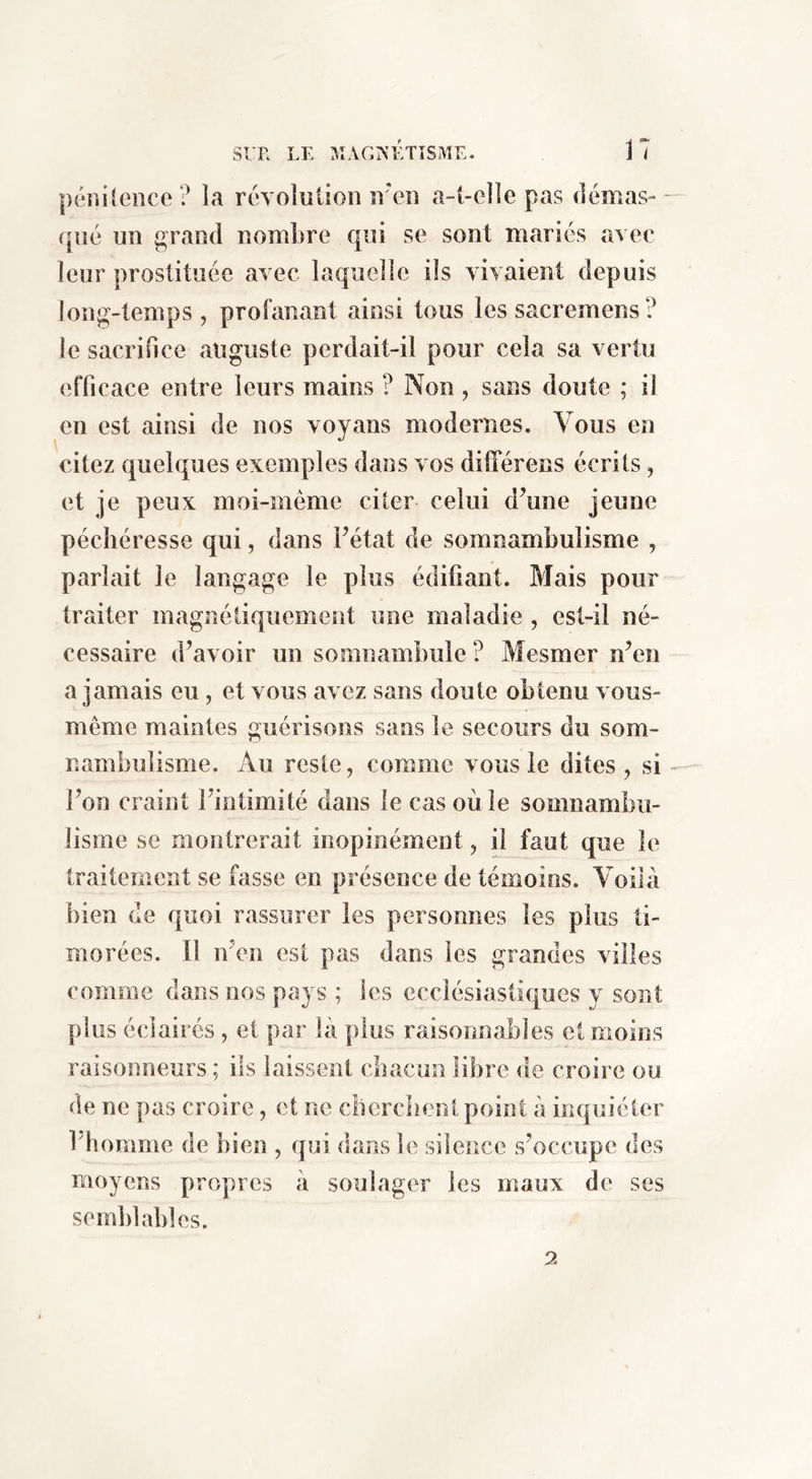 SI R LE MACrs’ÉTÎSME. 1 7 péiiiîeiice ? la révolution n'en a-t-elle pas démas- qué un grand nombre qui se sont mariés avec leur prostituée avec laquelle ils vivaient depuis long-temps, profanant ainsi tous les sacremens? le sacrifice auguste perdait-il pour cela sa vertu efficace entre leurs mains ? Non, sans doute ; il en est ainsi de nos voyans modernes. Vous en citez quelques exemples dans vos dilTérens écrits, et je peux moi-même citer celui d’une jeune pécliéresse qui, dans l’état de somnambulisme , parlait le langage le plus édifiant. Mais pour traiter magnétiquement une maladie , est-il né- cessaire d’avoir un somnambule ? Mesmer n’en a jamais eu, et vous avez sans doute obtenu vous- même maintes guérisons sans le secours du som- nambulisme. Au reste, comme vous le dites , si - l’on craint l’intimité dans le cas où le somnambu- lisme se montrerait inopinément, il faut que le traitement se fasse en présence de témoins. Voilà bien de quoi rassurer les personnes les plus ti- morées. Il n’en est pas dans les grandes villes comme dans nos pays ; les ecclésiastiques y sont plus éclairés, et par là plus raisonnables et moins raisonneurs ; ils laissent cbacun libre de croire ou de ne pas croire, et ne clierclient point à inquiéter l’bomme de bien , qui dans le silence s’occupe des moyens propres à soulager les maux de ses semblables. 2