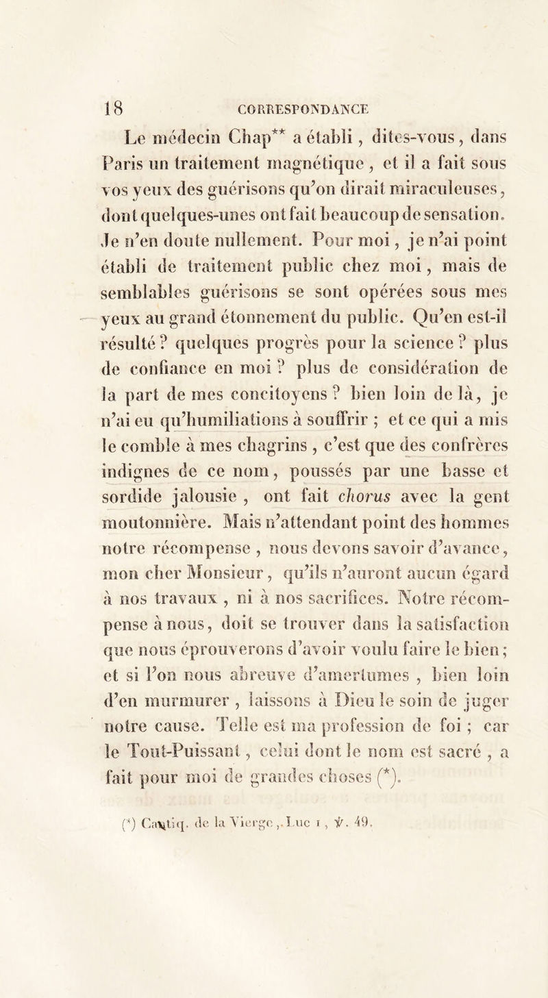 Le médecin Chap** a établi, dites-vous, dans Paris lin traitement magnétique , et il a fait sons vos yeux des guérisons qu’on dirait miraculeuses, dont quelques-unes ont fait beaucoup de sensation, de n’en doute nullement. Pour moi, je n’ai point établi de traitement publie chez moi, mais de semblables guérisons se sont opérées sous mes yeux au grand étonnement du public. Qu’en est-il résulté ? quelques progrès pour la science ? plus de confiance en moi ? plus de considération de la part de mes concitoyens? bien loin delà, je n’ai eu qiPhumiliations à souffrir ; et ce qui a mis le comble à mes chagrins , c’est que des confrères indignes de ce nom, poussés par une basse et sordide jalousie , ont fait chorus avec la gent moutonnière. Mais n’attendant point des hommes notre récompense , nous devons savoir d’avance, mon cher Monsieur, qu’ils n’auront aucun égard à nos travaux , ni à nos sacrifices. Notre récom- pense à nous, doit se trouver dans la satisfaction que nous éprouverons d’avoir voulu faire le bien ; et si l’on nous abreuve d’amertumes , bien loin d’en murmurer , laissons à Dieu le soin de juger notre cause. Telle est ma profession de foi ; car le Tout-Puissant, celui dont le nom est sacré , a fait pour moi de grandes choses (*), (^) CaVilHi- (Ri la Vieri.;(i ,.î,uc i , f. 49.