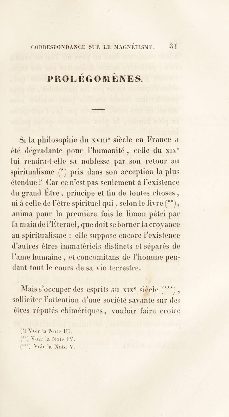 PROLÉGOMÈNES. Si la philosophie du xviii'' siècle en France a été dégradante pour riiumanité , celle du xix*’ lui rendra-t-elle sa noblesse par son retour au spiritualisme (*) pris dans son acception la plus étendue ? Car ce n^est pas seulement à Fexistence du grand Etre, principe et lin de toutes choses , ni à celle de Fêtre spirituel qui, selon le livre (**), anima pour la première fois le limon pétri par f la main de FEternel, que doit se borner la croyance au spiritualisme ; elle suppose encore Fexislence d’autres êtres immatériels distincts et séparés de Famé humaine, et concomitans de Fhomme pen- dant tout le cours de sa vie terrestre. Mais s’occuper des esprits au xix siècle , solliciter l’attention d’une société savante sur des êtres réputés chimériques, vouloir faire croire (*j Voir la Noie Iil. D Voir la Noie IV. g**; Voir la Noie V.