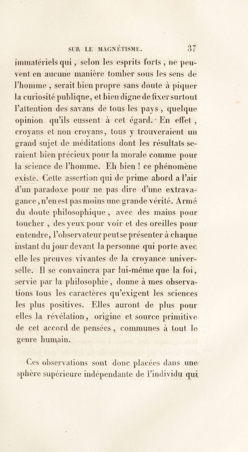 immatériels qui, selon les esprits forts , ne peu^ vent en aucune manière tomber sous les sens de riiomme , serait bien propre sans doute à piquer la curiosité publique, et bien digne de fixer surtout rattention des savans de tous les pays , quelque opinion qu’ils eussent à cet égard. ' En eff et , croyans et non croyaos, tous y trouveraient un grand sujet de méditations dont les résultats se- raient bien précieux pour la morale comme pour la science de Fbomme. Eh bien ! ce phénomène existe. Cette assertion qui de prime abord a l’air d’un paradoxe pour ne pas dire d’une extrava- gance , n’en est pas moins une grande vérité. Armé du doute philosophique , avec des mains pour toucher , des yeux pour voir et des oreilles pour entendre, l’observateur peutse présenter à chaque instant du jour devajit la personne qui porte avec elle les preuves vivantes de la croyance univer- selle. Il se convaincra par lui-même que la foi, servie par la philosophie, donne à mes observa- tions tous les caractères qu’exigent les sciences les plus positives. Elles auront de plus pour elles la révélation, origine et source primitive de cet accord de pensées, communes à tout le genre humain. Ces observations sont donc placées dans une sphère supérieure indépendante de l’individu qui