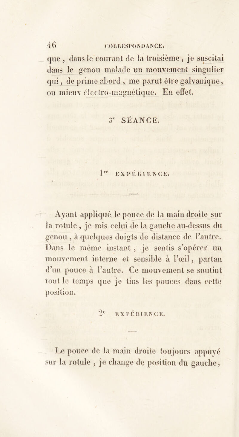 que , (laiisîe couraot de îa troisième, je suscitai dans le genou malade un mouvement singulier qiij, de prime abord , me parut être galvanique, ou mieux électro-magnétique. En effet. r SÉANCE. E® EXPÉRIENCE. Ayant appliqué le pouce de la main droite sur la rotule , je mis celui de la gauche au-dessus du genou , à quelques doigts de distance de Fautre. Dans le meme instant , je sentis s’opérer un mouvement interne et sensible à Fœil, partan d’un pouce à Fautre. Ce mouvement se soutint tout le temps que je tins les pouces dans celte Oo EXPERIENCE. Le pouce de la main droite toujours appuyé sur la rotule , je change de position du gauche,