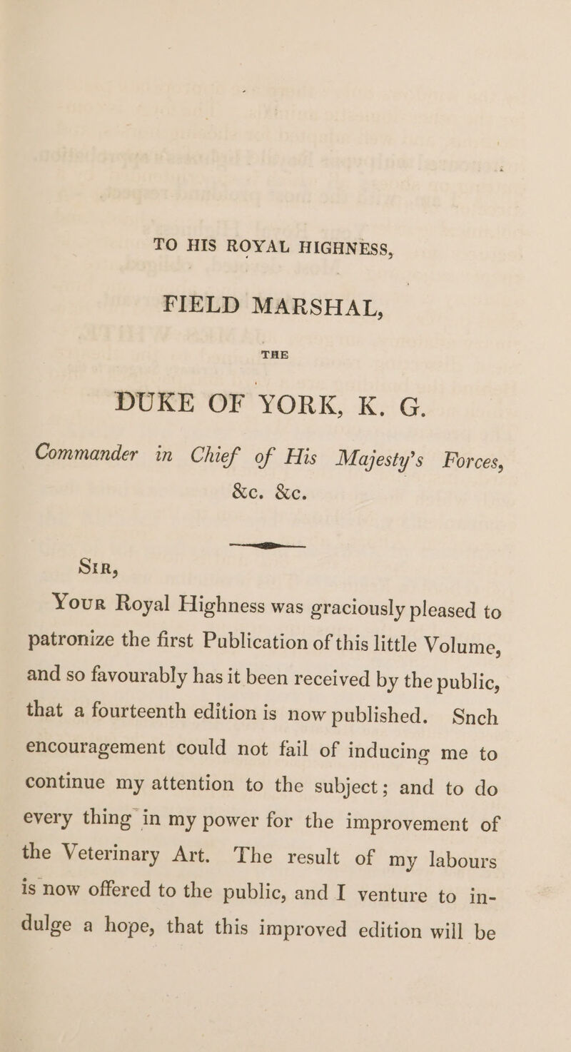 TO HIS ROYAL HIGHNESS, FIELD MARSHAL, THE DUKE OF YORK, K. G. Commander in Chief of His Majesty's Forces, &c. &c. Sir, Your Royal Highness was graciously pleased to patronize the iirst Publication of this little Volume, and so favourably has it been received by the public, that a fourteenth edition is now published. Snch encouragement could not fail of inducing me to continue my attention to the subject; and to do every thing in my power for the improvement of the Veterinary Art. The result of my labours is now offered to the public, and I venture to in¬ dulge a hope, that this improved edition will be