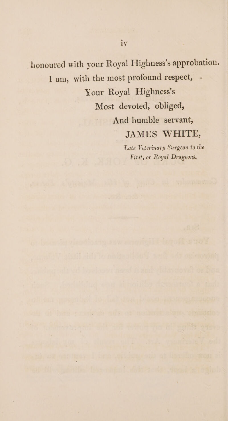 honoured with your Royal Highness’s approbation. I am, with the most profound respect, - \ our Royal Highness’s Most devoted, obliged, And humble servant, JAMES WHITE, Late Veterinary Surgeon to the First, or Loyal Di'agoons.
