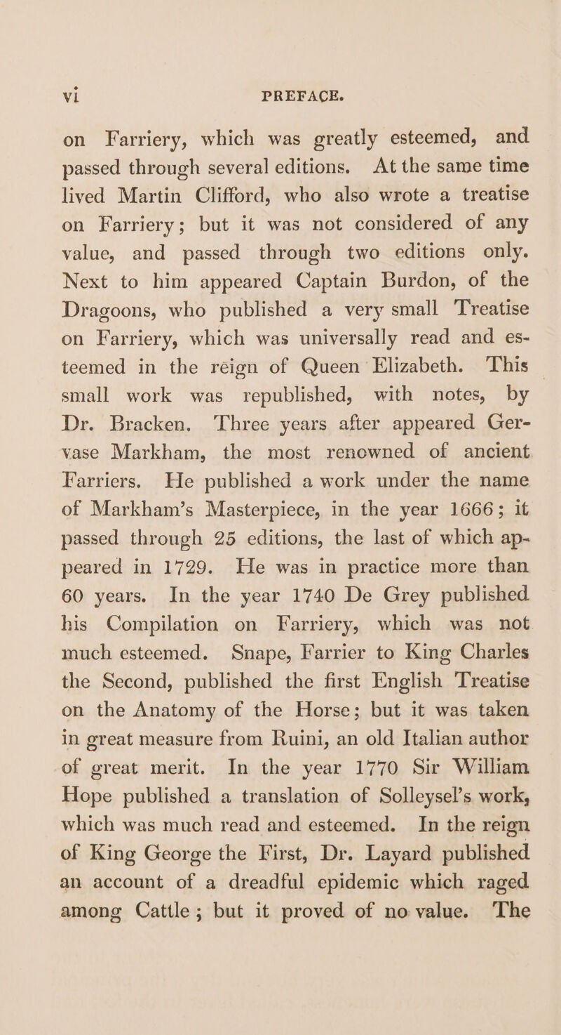 on Farriery, which was greatly esteemed, and passed through several editions. At the same time lived Martin Clifford, who also wrote a treatise on Farriery; but it was not considered of any value, and passed through two editions only. Next to him appeared Captain Burdon, of the Dragoons, who published a very small Treatise on Farriery, which was universally read and es¬ teemed in the reign of Queen Elizabeth. This small work was republished, with notes, by Dr. Bracken. Three years after appeared Ger- vase Markham, the most renowned of ancient Farriers. He published a work under the name of Markham’s Masterpiece, in the year 1666; it passed through 25 editions, the last of which ap¬ peared in 1729. Fie was in practice more than 60 years. In the year 1740 De Grey published his Compilation on Farriery, which was not much esteemed. Snape, Farrier to King Charles the Second, published the first English Treatise on the Anatomy of the Horse; but it was taken in great measure from Ruini, an old Italian author of great merit. In the year 1770 Sir William Hope published a translation of Solleysel’s work, which was much read and esteemed. In the reign of King George the First, Dr. Layard published an account of a dreadful epidemic which raged among Cattle ; but it proved of no value. The