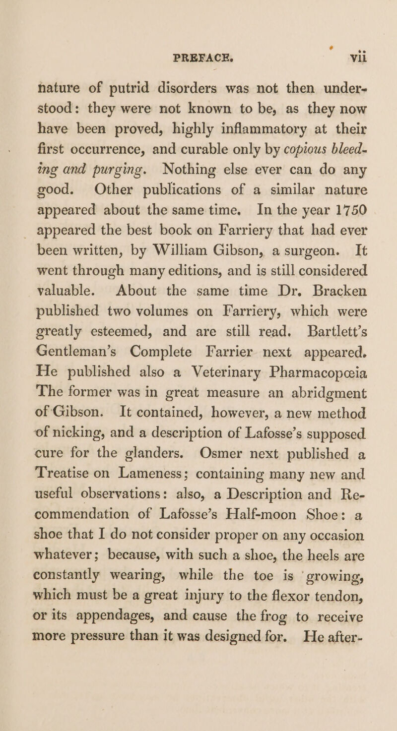 nature of putrid disorders was not then under¬ stood : they were not known to be, as they now have been proved, highly inflammatory at their first occurrence, and curable only by copious bleed¬ ing and purging. Nothing else ever can do any good. Other publications of a similar nature appeared about the same time. In the year 1750 appeared the best book on Farriery that had ever been written, by William Gibson, a surgeon. It went through many editions, and is still considered valuable. About the same time Dr. Bracken published two volumes on Farriery, which were greatly esteemed, and are still read. Bartlett’s Gentleman’s Complete Farrier next appeared. He published also a Veterinary Pharmacopoeia The former was in great measure an abridgment of Gibson. It contained, however, a new method of nicking, and a description of Lafosse’s supposed cure for the glanders. Osmer next published a Treatise on Lameness; containing many new and useful observations: also, a Description and Re¬ commendation of Lafosse’s Half-moon Shoe: a shoe that I do not consider proper on any occasion whatever; because, with such a shoe, the heels are constantly wearing, while the toe is growing, which must be a great injury to the flexor tendon, or its appendages, and cause the frog to receive more pressure than it was designed for. He after-