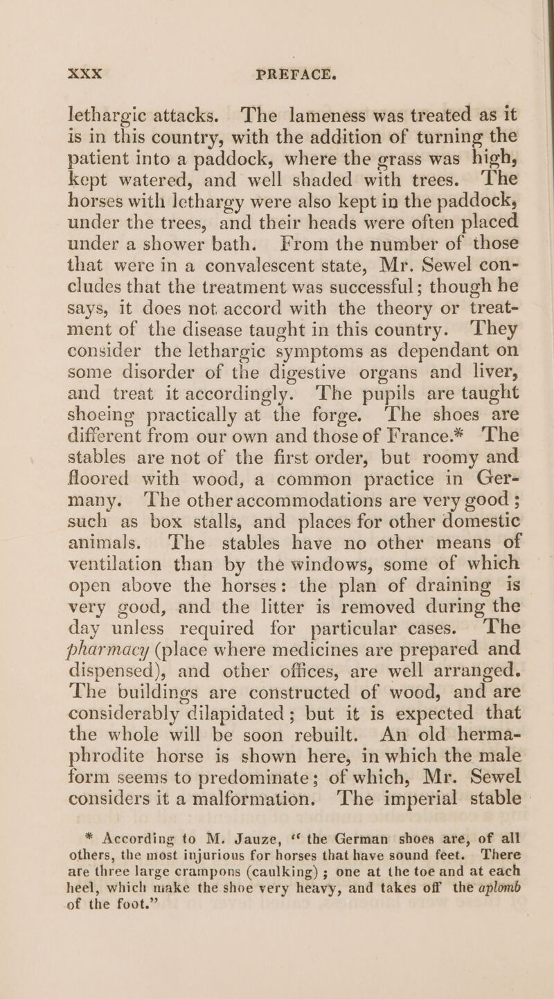 lethargic attacks. The lameness was treated as it is in this country, with the addition of turning the patient into a paddock, where the grass was high, kept watered, and well shaded with trees. The horses with lethargy were also kept in the paddock, under the trees, and their heads were often placed under a shower bath. From the number of those that were in a convalescent state, Mr. Sewel con¬ cludes that the treatment wras successful; though he says, it does not accord with the theory or treat¬ ment of the disease taught in this country. They consider the lethargic symptoms as dependant on some disorder of the digestive organs and liver, and treat it accordingly. The pupils are taught shoeing practically at the forge. The shoes are different from our own and those of France.* The stables are not of the first order, but roomy and floored with wood, a common practice in Ger¬ many. The other accommodations are very good ; such as box stalls, and places for other domestic animals. The stables have no other means of ventilation than by the windows, some of which open above the horses: the plan of draining is very good, and the litter is removed during the day unless required for particular cases. The pharmacy (place where medicines are prepared and dispensed), and other offices, are well arranged. The buildings are constructed of wood, and are considerably dilapidated ; but it is expected that the whole will be soon rebuilt. An old herma¬ phrodite horse is shown here, in which the male form seems to predominate; of which, Mr. Sewel considers it a malformation. The imperial stable * According to M. Jauze, “ the German shoes are, of all others, the most injurious for horses that have sound feet. There are three large crampons (caulking) ; one at the toe and at each heel, which make the shoe very heavy, and takes off the aplomb of the foot.”