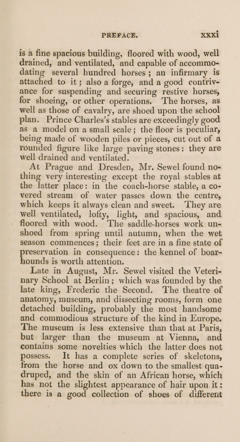 is a fine spacious building, floored with wood, well drained, and ventilated, and capable of accommo¬ dating several hundred horses ; an infirmary is attached to it; also a forge, and a good contriv¬ ance for suspending and securing restive horses, for shoeing, or other operations. The horses, as well as those of cavalry, are shoed upon the school plan. Prince Charles’s stables are exceedingly good as a model on a small scale; the floor is peculiar, being made of wooden piles or pieces, cut out of a rounded figure like large paving stones: they are well drained and ventilated. At Prague and Dresden, Mr. Sewel found no¬ thing very interesting except the royal stables at the latter place: in the coach-horse stable, a co¬ vered stream of water passes down the centre, which keeps it always clean and sweet. They are well ventilated, lofty, light, and spacious, and floored with wood. The saddle-horses work un- shoed from spring until autumn, when the wet season commences; their feet are in a fine state of preservation in consequence: the kennel of boar- hounds is worth attention. Date in August, Mr. Sewel visited the Veteri¬ nary School at Berlin ; which was founded by the late king, Frederic the Second. The theatre of anatomy, museum, and dissecting rooms, form one detached building, probably the most handsome and commodious structure of the kind in Europe. The museum is less extensive than that at Paris, but larger than the museum at Vienna, and contains some novelties which the latter does not possess. It has a complete series of skeletons, from the horse and ox down to the smallest qua¬ druped, and the skin of an African horse, which has not the slightest appearance of hair upon it: there is a good collection of shoes of different