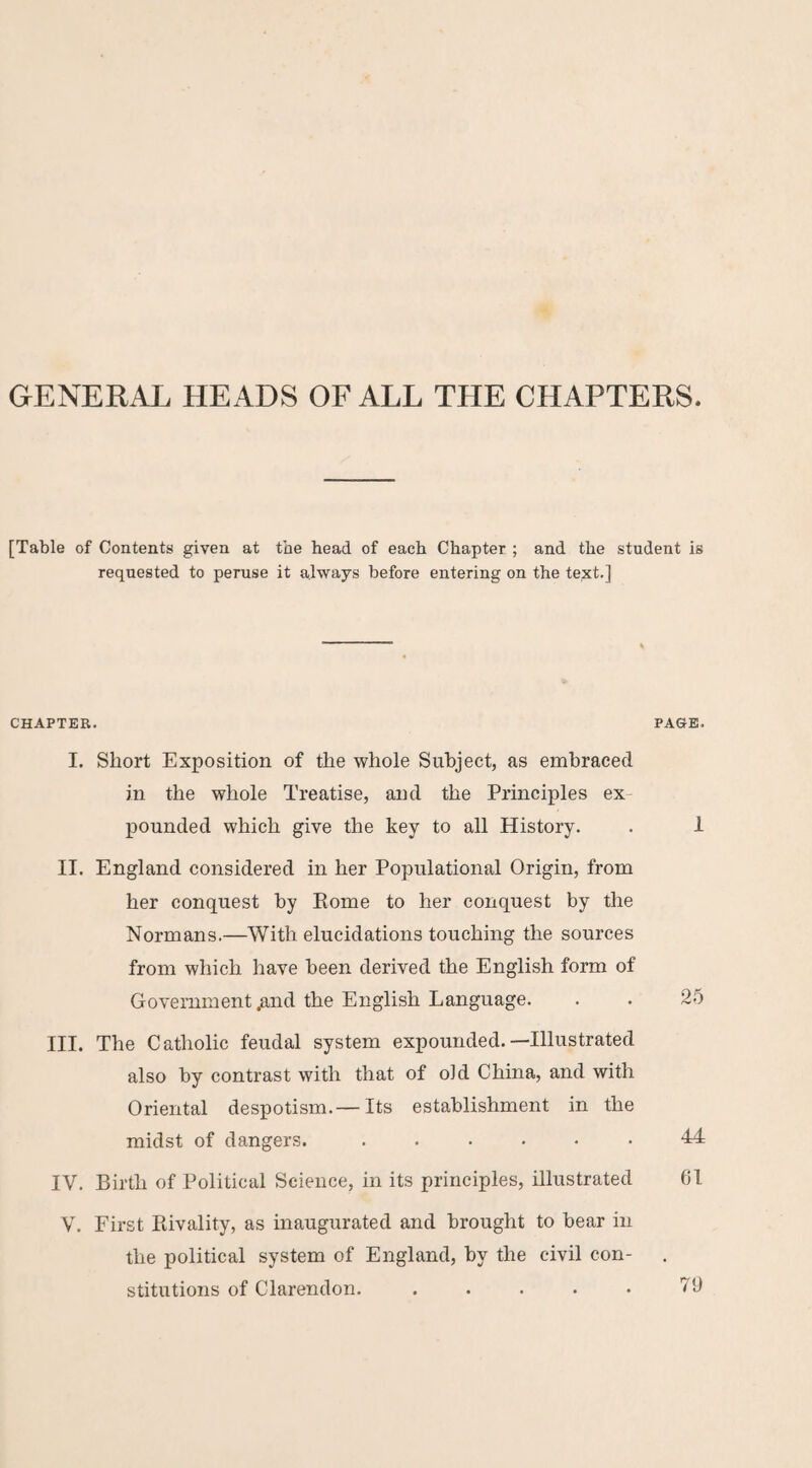 GENERAL HEADS OF ALL THE CHAPTERS. [Table of Contents given at the bead of each Chapter ; and the student is requested to peruse it always before entering on the text.] CHAPTER. PAGE. I, Short Exposition of the whole Subject, as embraced in the whole Treatise, and the Principles ex¬ pounded which give the key to all History. . 1 II. England considered in her Populational Origin, from her conquest by Rome to her conquest by the Normans.—With elucidations touching the sources from which have been derived the English form of Government ^nd the English Language. . . 25 III. The Catholic feudal system expounded.—Illustrated also by contrast with that of old China, and with Oriental despotism.— Its establishment in the midst of dangers...44 IV. Birth of Political Science, in its principles, illustrated 61 V. First Rivality, as inaugurated and brought to bear in the political system of England, by the civil con¬ stitutions of Clai’endon. ..... 76