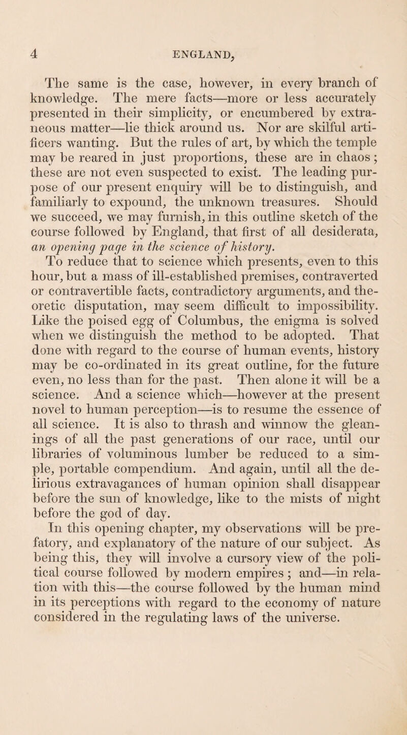 The same is the case, however, iu every branch of knowledge. The mere facts—more or less accurately presented in their simplicity, or encumbered by extra¬ neous matter—lie thick around us. Nor are skilful arti¬ ficers wanting. But the rules of art, by which the temple may be reared in just proportions, these are in chaos ; these are not even suspected to exist. The leading pur¬ pose of our present enquiry will be to distinguish, and familiarly to expound, the unknown treasures. Should we succeed, we may furnish, in this outline sketch of the course followed by England, that first of all desiderata, an opening page in the science of history. To reduce that to science which presents, even to this hour, but a mass of ill-established premises, contraverted or contravertible facts, contradictory arguments, and the¬ oretic disputation, may seem difficult to impossibility. Like the poised egg of Columbus, the enigma is solved when we distinguish the method to be adopted. That done with regard to the course of human events, history may be co-ordinated in its great outline, for the future even, no less than for the past. Then alone it will be a science. And a science which—^liowever at the present novel to human perception—is to resume the essence of all science. It is also to thrash and winnow the glean¬ ings of all the past generations of our race, until our libraries of voluminous lumber be reduced to a sim¬ ple, portable compendium. And again, until all the de¬ lirious extravagances of human opinion shall disappear before the sun of knowledge, like to the mists of night before the god of day. In this opening chapter, my observations will be pre¬ fatory, and explanatory of the nature of our subject. As being this, they will involve a cursory view of the poli¬ tical course followed by modern empires ; and—in rela¬ tion with this—the course followed by the human mind in its perceptions with regard to the economy of nature considered in the regulating laws of the universe.