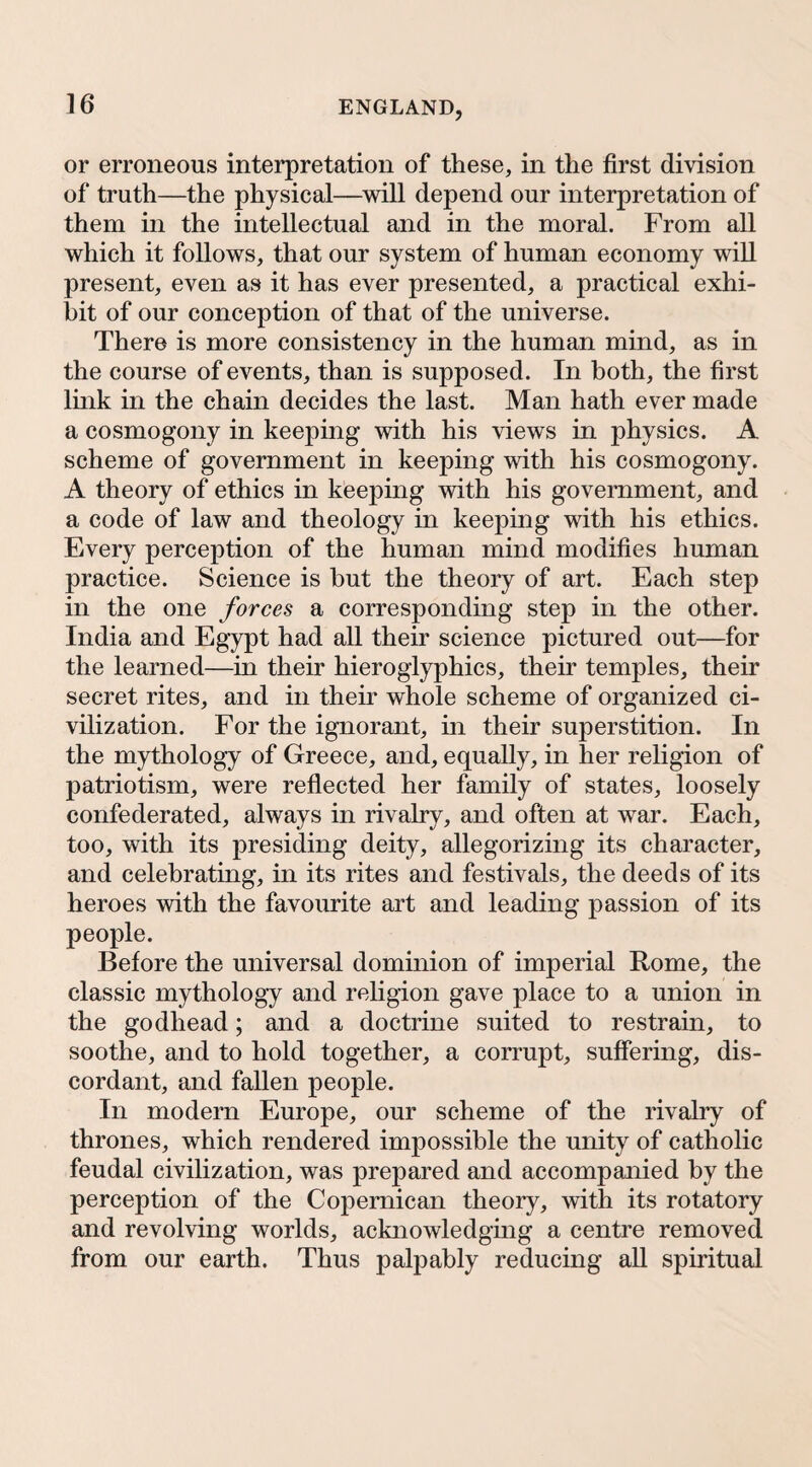 or erroneous interpretation of these, in the first division of truth—the physical—will depend our interpretation of them in the intellectual and in the moral. From all which it follows, that our system of human economy will present, even as it has ever presented, a practical exhi¬ bit of our conception of that of the universe. There is more consistency in the human mind, as in the course of events, than is supposed. In both, the first link in the chain decides the last. Man hath ever made a cosmogony in keeping with his views in physics. A scheme of government in keeping with his cosmogony. A theory of ethics in keeping with his government, and a code of law and theology in keeping with his ethics. Every perception of the human mind modifies human practice. Science is but the theory of art. Each step in the one forces a corresponding step in the other. India and Egypt had all their science pictured out—for the learned—in their hieroglyphics, their temples, their secret rites, and in their whole scheme of organized ci¬ vilization. For the ignorant, in their superstition. In the mythology of Greece, and, equally, in her religion of patriotism, were reflected her family of states, loosely confederated, always in rivalry, and often at war. Each, too, with its presiding deity, allegorizing its character, and celebrating, in its rites and festivals, the deeds of its heroes with the favourite art and leading passion of its people. Before the universal dominion of imperial Rome, the classic mythology and religion gave place to a union in the godhead; and a doctrine suited to restrain, to soothe, and to hold together, a corrupt, suffering, dis¬ cordant, and fallen people. In modern Europe, our scheme of the rivalry of thrones, which rendered impossible the unity of catholic feudal civilization, was prepared and accompanied by the perception of the Copemican theory, with its rotatory and revolving worlds, acknowledging a centre removed from our earth. Thus palpably reducing aU spiritued