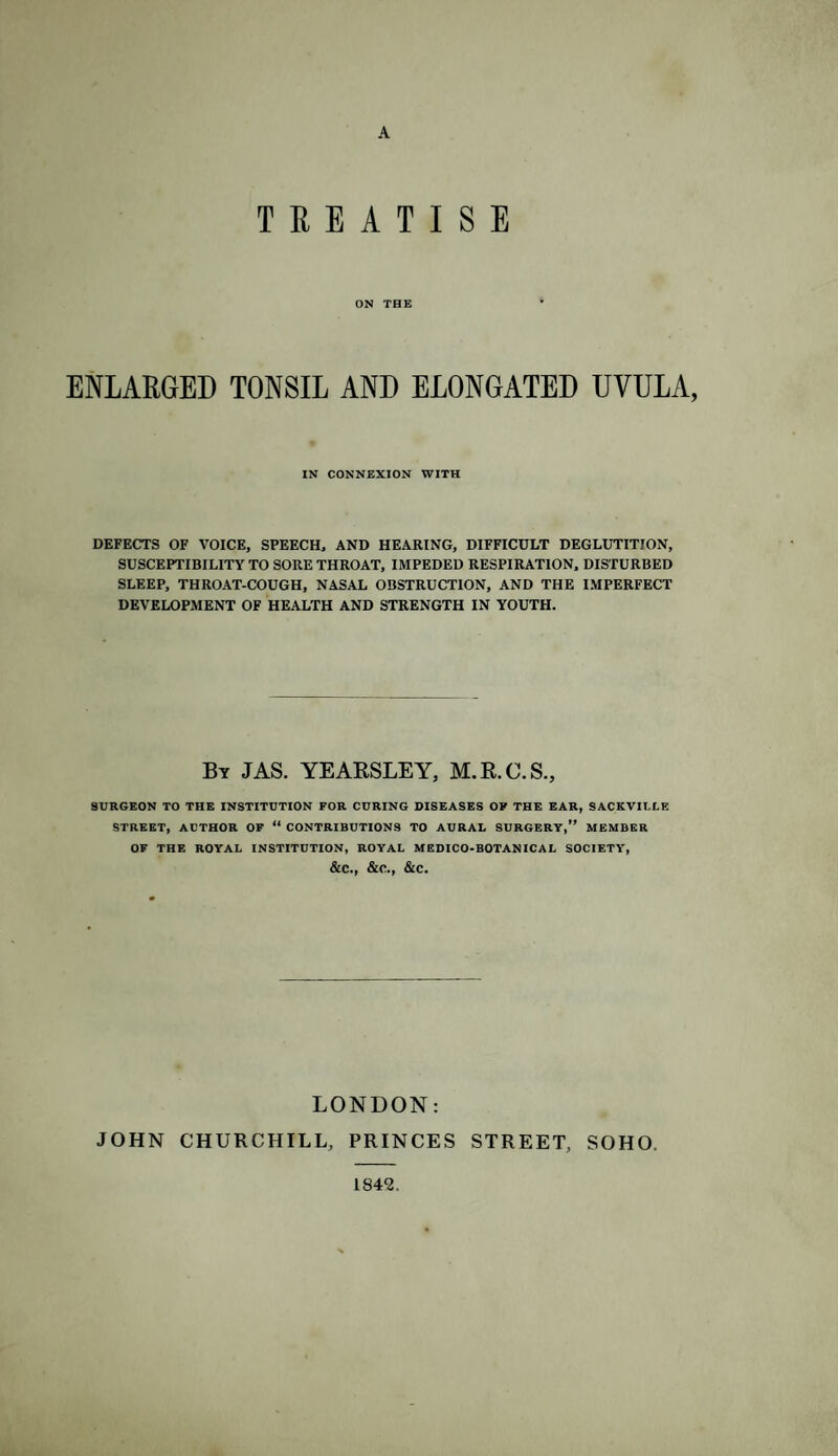 A TREATISE ON THE ENLARGED TONSIL AND ELONGATED UVULA, IN CONNEXION WITH DEFECTS OF VOICE, SPEECH, AND HEARING, DIFFICULT DEGLUTITION, SUSCEPTIBILITY TO SORE THROAT, IMPEDED RESPIRATION, DISTURBED SLEEP, THROAT-COUGH, NASAL OBSTRUCTION, AND THE IMPERFECT DEVELOPMENT OF HEALTH AND STRENGTH IN YOUTH. By JAS. YEAESLEY, M.R.C.S., SURGEON TO THE INSTITUTION FOR CURING DISEASES OF THE EAR, SACKVIULE STREET, AUTHOR OF “ CONTRIBUTIONS TO AURAL SURGERY,” MEMBER OF THE ROYAL INSTITUTION, ROYAL MEDICO-BOTANICAL SOCIETY, &C., &C., &C. LONDON: JOHN CHURCHILL, PRINCES STREET, SOHO. 1842.