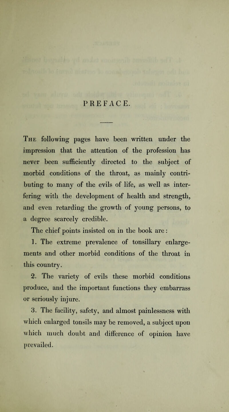 PREFACE. The following pages have been written under the impression that the attention of the profession has never been sufficiently directed to the subject of morbid conditions of the throat, as mainly contri¬ buting to many of the evils of life, as well as inter¬ fering with the development of health and strength, and even retarding the growth of young persons, to a degree scarcely credible. The chief points insisted on in the book are: ]. The extreme prevalence of tonsillary enlarge¬ ments and other morbid conditions of the throat in this country. 2. The variety of evils these morbid conditions produce, and the important functions they embarrass or seriously injure. 3. The facility, safety, and almost painlessness with which enlarged tonsils may be removed, a subject upon which much doubt and difference of opinion have prevailed.