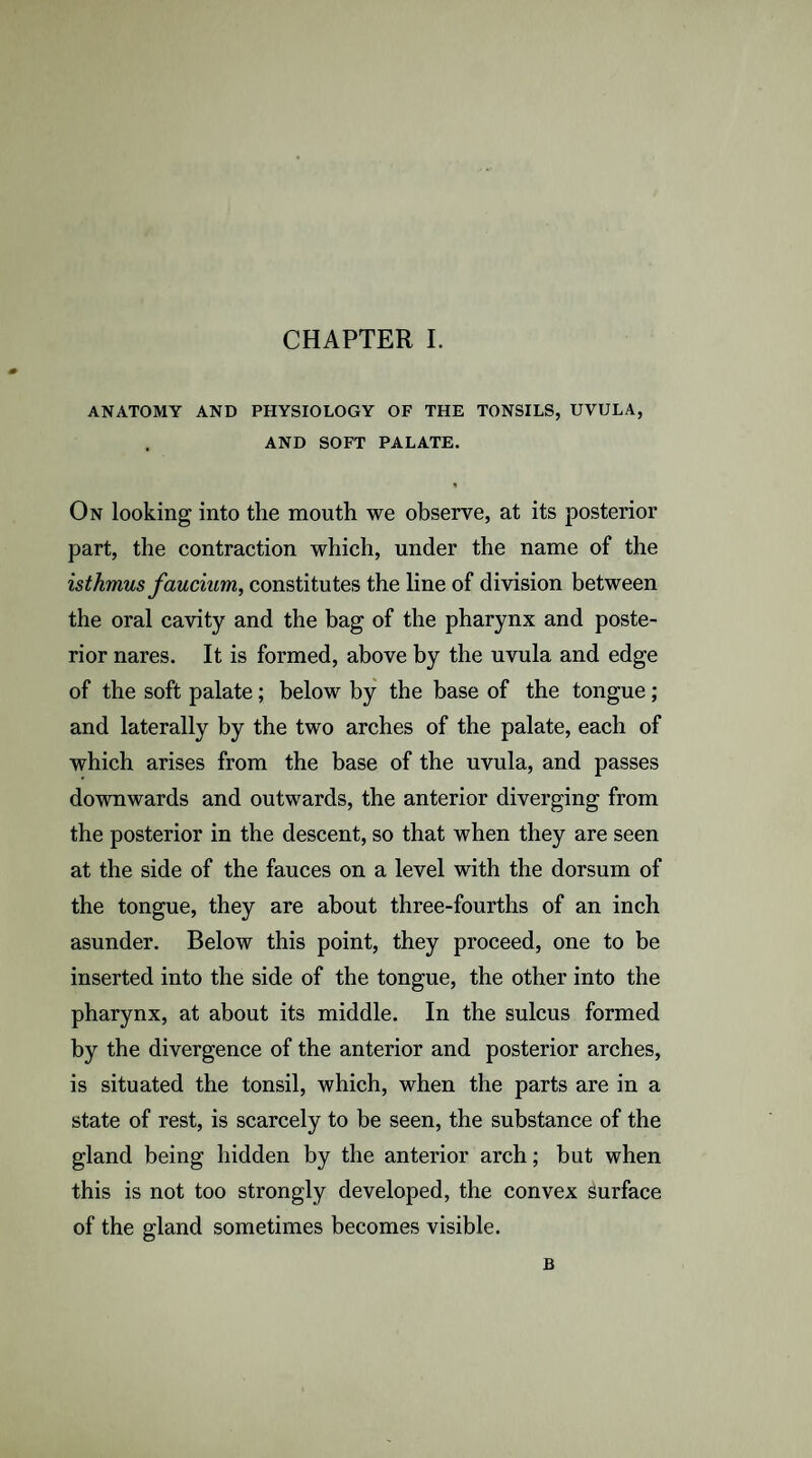 ANATOMY AND PHYSIOLOGY OF THE TONSILS, UVULA, AND SOFT PALATE. On looking into the mouth we observe, at its posterior part, the contraction which, under the name of the isthmus faucium, constitutes the line of division between the oral cavity and the bag of the pharynx and poste¬ rior nares. It is formed, above by the uvula and edge of the soft palate; below by the base of the tongue; and laterally by the two arches of the palate, each of which arises from the base of the uvula, and passes downwards and outwards, the anterior diverging from the posterior in the descent, so that when they are seen at the side of the fauces on a level with the dorsum of the tongue, they are about three-fourths of an inch asunder. Below this point, they proceed, one to be inserted into the side of the tongue, the other into the pharynx, at about its middle. In the sulcus formed by the divergence of the anterior and posterior arches, is situated the tonsil, which, when the parts are in a state of rest, is scarcely to be seen, the substance of the gland being hidden by the anterior arch; but when this is not too strongly developed, the convex surface of the gland sometimes becomes visible. B