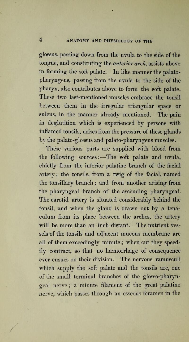 glossus, passing down from the uvula to the side of the tongue, and constituting the anterior arch, assists above in forming the soft palate. In like manner the palato- pharyngeus, passing from the uvula to the side of the pharyx, also contributes above to form the soft palate. These two last-mentioned muscles embrace the tonsil between them in the irregular triangular space or sulcus, in the manner already mentioned. The pain in deglutition which is experienced by persons with inflamed tonsils, arises from the pressure of these glands by the palato-glossus and palato-pharyngeus muscles. These various parts are supplied with blood from the following sources:—The soft palate and uvula, chiefly from the inferior palatine branch of the facial artery; the tonsils, from a twig of the facial, named the tonsillary branch; and from another arising from the pharyngeal branch of the ascending pharyngeal. The carotid artery is situated considerably behind the tonsil, and when the gland is drawn out by a tena¬ culum from its place between the arches, the artery will be more than an inch distant. The nutrient ves¬ sels of the tonsils and adjacent mucous membrane are all of them exceedingly minute; when cut they speed¬ ily contract, so that no haemorrhage of consequence ever ensues on their division. The nervous ramusculi which supply the soft palate and the tonsils are, one of the small terminal branches of the glosso-pharyn- geal nerve ; a minute filament of the great palatine nerve, which passes through an osseous foramen in the