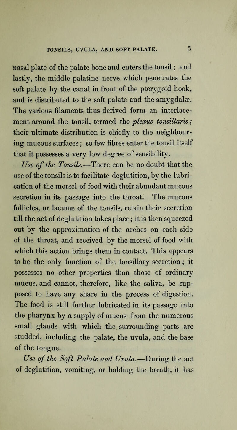 nasal plate of the palate bone and enters the tonsil; and lastly, the middle palatine nerve which penetrates the soft palate by the canal in front of the pterygoid hook, and is distributed to the soft palate and the amygdalae. The various filaments thus derived form an interlace¬ ment around the tonsil, termed the plexus tonsillaris; their ultimate distribution is chiefly to the neighbour¬ ing mucous surfaces; so few fibres enter the tonsil itself that it possesses a very low degree of sensibility. Use of the Tonsils.—There can be no doubt that the use of the tonsils is to facilitate deglutition, by the lubri¬ cation of the morsel of food with their abundant mucous secretion in its passage into the throat. The mucous follicles, or lacunae of the tonsils, retain their secretion till the act of deglutition takes place; it is then squeezed out by the approximation of the arches on each side of the throat, and received by the morsel of food with which this action brings them in contact. This appears to be the only function of the tonsillary secretion; it possesses no other properties than those of ordinary mucus, and cannot, therefore, like the saliva, be sup¬ posed to have any share in the process of digestion. The food is still further lubricated in its passage into the pharynx by a supply of mucus from the numerous small glands with which the surrounding parts are studded, including the palate, the uvula, and the base of the tongue. Use of the Soft Palate and Uvula.—During the act of deglutition, vomiting, or holding the breath, it has