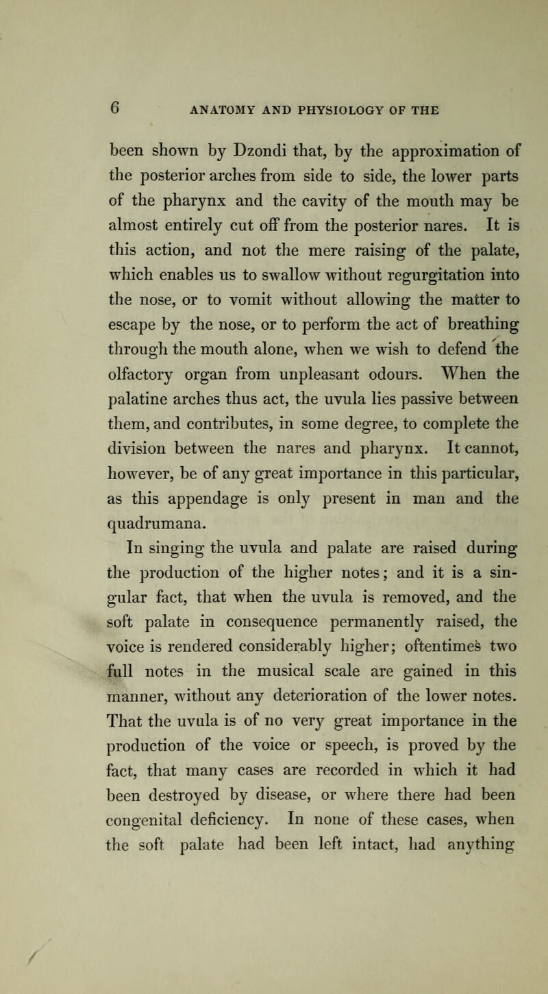 been shown by Dzondi that, by the approximation of the posterior arches from side to side, the lower parts of the pharynx and the cavity of the mouth may be almost entirely cut off from the posterior nares. It is this action, and not the mere raising of the palate, which enables us to swallow without regurgitation into the nose, or to vomit without allowing the matter to escape by the nose, or to perform the act of breathing through the mouth alone, when we wish to defend the olfactory organ from unpleasant odours. When the palatine arches thus act, the uvula lies passive between them, and contributes, in some degree, to complete the division between the nares and pharynx. It cannot, however, be of any great importance in this particular, as this appendage is only present in man and the quadrumana. In singing the uvula and palate are raised during the production of the higher notes; and it is a sin¬ gular fact, that when the uvula is removed, and the soft palate in consequence permanently raised, the voice is rendered considerably higher; oftentimes twm full notes in the musical scale are gained in this manner, without any deterioration of the lower notes. That the uvula is of no very great importance in the production of the voice or speech, is proved by the fact, that many cases are recorded in which it had been destroyed by disease, or wdiere there had been congenital deficiency. In none of these cases, when the soft palate had been left intact, had anything