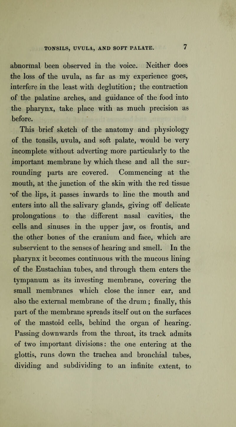abnormal been observed in the voice. Neither does the loss of the uvula, as far as my experience goes, interfere in the least with deglutition; the contraction of the palatine arches, and guidance of the food into the pharynx, take place with as much precision as before. This brief sketch of the anatomy and physiology of the tonsils, uvula, and soft palate, would be very incomplete without adverting more particularly to the important membrane by which these and all the sur¬ rounding parts are covered. Commencing at the mouth, at the junction of the skin with the red tissue •of the lips, it passes inwards to line the mouth and enters into all the salivary glands, giving off delicate prolongations to the different nasal cavities, the cells and sinuses in the upper jaw, os frontis, and the other bones of the cranium and face, which are subservient to the senses of hearing and smell. In the pharynx it becomes continuous with the mucous lining of the Eustachian tubes, and through them enters the tympanum as its investing membrane, covering the small membranes which close the inner ear, and also the external membrane of the drum ; finally, this part of the membrane spreads itself out on the surfaces of the mastoid cells, behind the organ of hearing. Passing downwards from the throat, its track admits of two important divisions: the one entering at the glottis, runs down the trachea and bronchial tubes, dividing and subdividing to an infinite extent, to