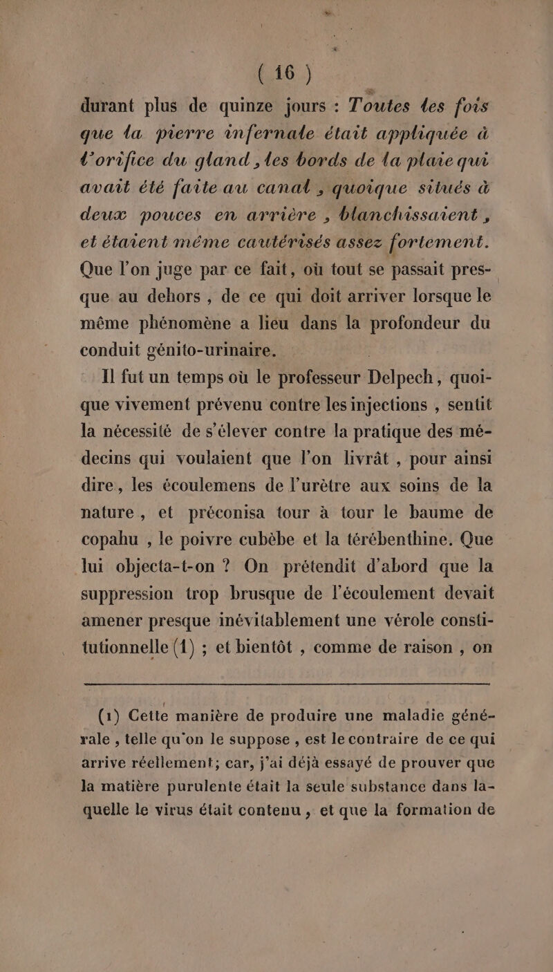 durant plus de quinze jours : Toutes Les fors que da pierre infernale était appliquée à l’orifice du gland , les bords de la plaie qui avait été faite au canal ; quoique situés à deux pouces en arrière , blanchissaient , et étaient méme cautérisés assez fortement. Que l’on juge par ce fait, où tout se passait pres- que au dehors , de ce qui doit arriver lorsque le même phénomène a liéu dans la profondeur du conduit génito-urinaire. Il fut un temps où le professeur Délhécht quoi- que vivement prévenu contre les injections , sentit la nécessité de s'élever contre la pratique des mé- decins qui voulaient que l’on livrât , pour ainsi dire, les écoulemens de l’urètre aux soins de la nature, et préconisa tour à tour le baume de copahu , le poivre cubèbe et la térébenthine. Que lui objecta-t-on ? On prétendit d'abord que la suppression trop brusque de l'écoulement devait amener presque inévitablement une vérole consti- tutionnelle (1) ; et bientôt , comme de raison , on (1) Cette manière de produire une maladie géné- rale , telle qu'on le suppose , est le contraire de ce qui arrive réellement; car, j’ai déjà essayé de prouver que la matière purulente était la seule substance dans la- quelle le virus était contenu , et que la formation de