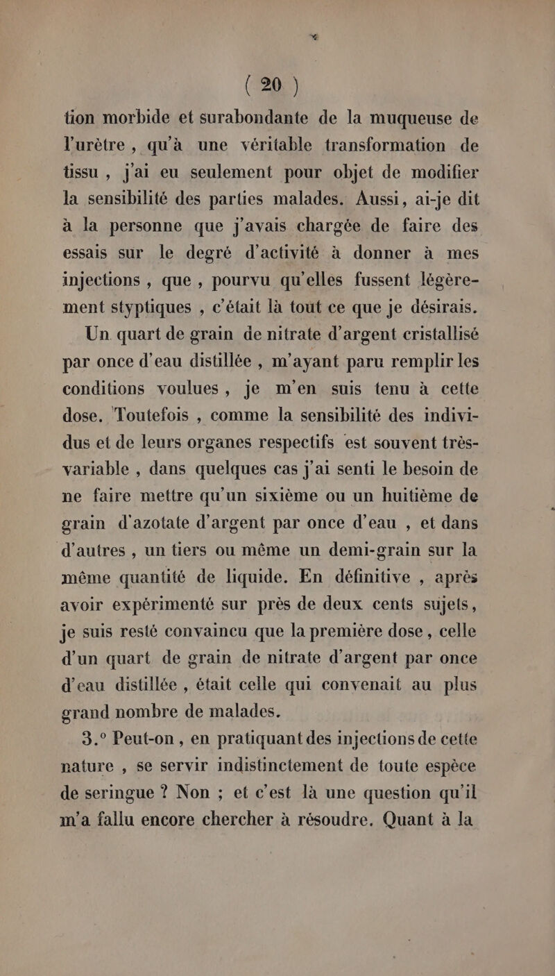 tion morbide et surabondante de la muqueuse de l’urètre , qu'à une véritable transformation de tissu , j'ai eu seulement pour objet de modifier la sensibilité des parties malades. Aussi, ai-je dit à la personne que j'avais chargée de faire des essais sur le degré d'activité à donner à mes injections , que , pourvu qu'elles fussent légère- ment styptiques , c'était là tout ce que je désirais. Un quart de grain de nitrate d'argent cristallisé par once d'eau disüllée , m'ayant paru remplir les conditions voulues, je m'en suis tenu à cette dose. Toutefois , comme la sensibilité des indivi- dus et de leurs organes respectifs est souvent très- variable , dans quelques cas j'ai senti le besoin de ne faire mettre qu’un sixième ou un huitième de grain d'azotate d'argent par once d’eau , et dans d’autres , un tiers ou même un demi-grain sur la même quantité de liquide. En définitive , après avoir expérimenté sur près de deux cents sujets, je suis resté convaincu que la première dose , celle d’un quart de grain de nitrate d'argent par once d'eau distillée , était celle qui convenait au plus grand nombre de malades. 3.° Peut-on, en pratiquant des injections de cette nature , se servir indistinctement de toute espèce de seringue ? Non ; et c’est là une question qu'il m'a fallu encore chercher à résoudre. Quant à la