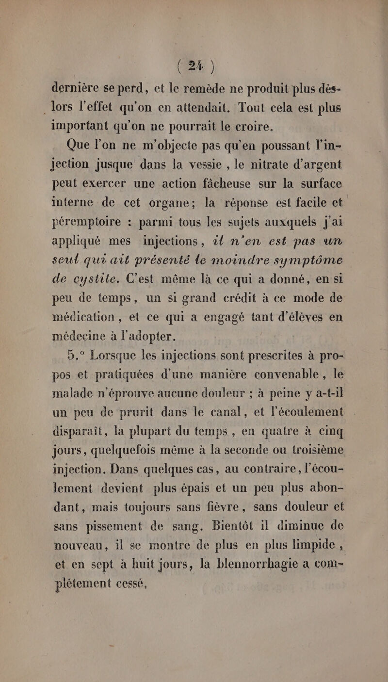 dernière se perd, et le remède ne produit plus dés- . lors l'effet qu’on en attendait. Tout cela est plus important qu'on ne pourrait le croire. Que l’on ne m'objecte pas qu'en poussant l’in- Jection jusque dans la vessie , le nitrate d'argent peut exercer une action fâcheuse sur la surface interne de cet organe; la réponse est facile et péremptoire : parmi tous les sujets auxquels j'ai appliqué mes injections, à n’en est pas un seul qui ait présenté Le moindre symptôme de cystite. C'est même là ce qui a donné, en si peu de temps, un si grand crédit à ce mode de médication, et ce qui a engagé tant d'élèves en médecine à l'adopter. ».° Lorsque les injections sont prescrites à pro- pos et pratiquées d’une manière convenable , le malade n’éprouve aucune douleur ; à peine y a-til un peu de prurit dans le canal, et l'écoulement disparaît, la plupart du temps , en quatre à cinq jours, quelquefois même à la seconde ou troisième injection, Dans quelques cas, au contraire, l'écou- lement devient plus épais et un peu plus abon- dant, mais toujours sans fièvre, sans douleur et sans pissement de sang. Bientôt il diminue de nouveau, il se montre de plus en plus limpide , et en sept à huit jours, la blennorrhagie a COM= plétement cessé,