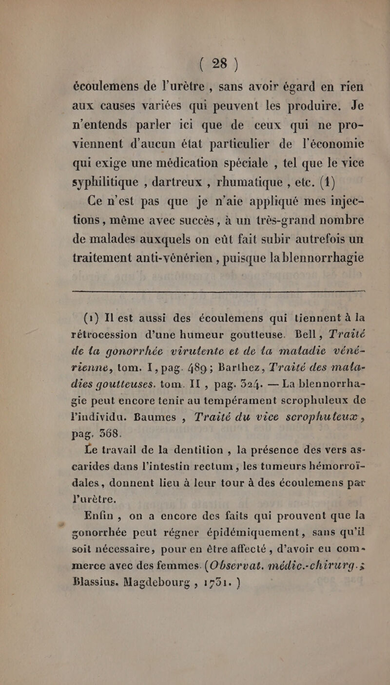 écoulemens de l’urètre , sans avoir égard en rien aux causes variées qui peuvent les produire. Je n'entends parler ici que de ceux qui ne pro- viennent d'aucun état particulier de l’économie qui exige une médication spéciale , tel que le vice syphilitique , dartreux , rhumatique , etc. (1) Ce n'est pas que je n’aie appliqué mes injec- tions , même avec succès, à un très-grand nombre de malades auxquels on eût fait subir autrefois un traitement anti-vénérien , puisque la blennorrhagie (1) Ilest aussi des écoulemens qui tiennent à la rétrocession d’une humeur goutteuse. Bell, Traité de la gonorrhée virutente et de la maladie véné- rienne, tom. I, pag. 489; Barthez, Traité des mala- dies qoutteuses. tom. IT , pag. 524. — La blennorrha- gie peut encore tenir au tempérament scrophuleux de l'individu. Baumes , Traité du vice scrophuleux, pag. 368. Le travail de la dentition , la présence des vers as- carides dans l'intestin rectum , les tumeurs hémorroï- dales, donnent lieu à leur tour à des écoulemens par l’urètre. Enfin , on a encore des faits qui prouvent que Îa sonorrhée peut régner épidémiquement, sans qu’il soit nécessaire, pour en être affecté , d’avoir eu com- merce avec des femmes. (Observat, médic.-chirurgq.s Blassius. Magdebourg , 1751.)