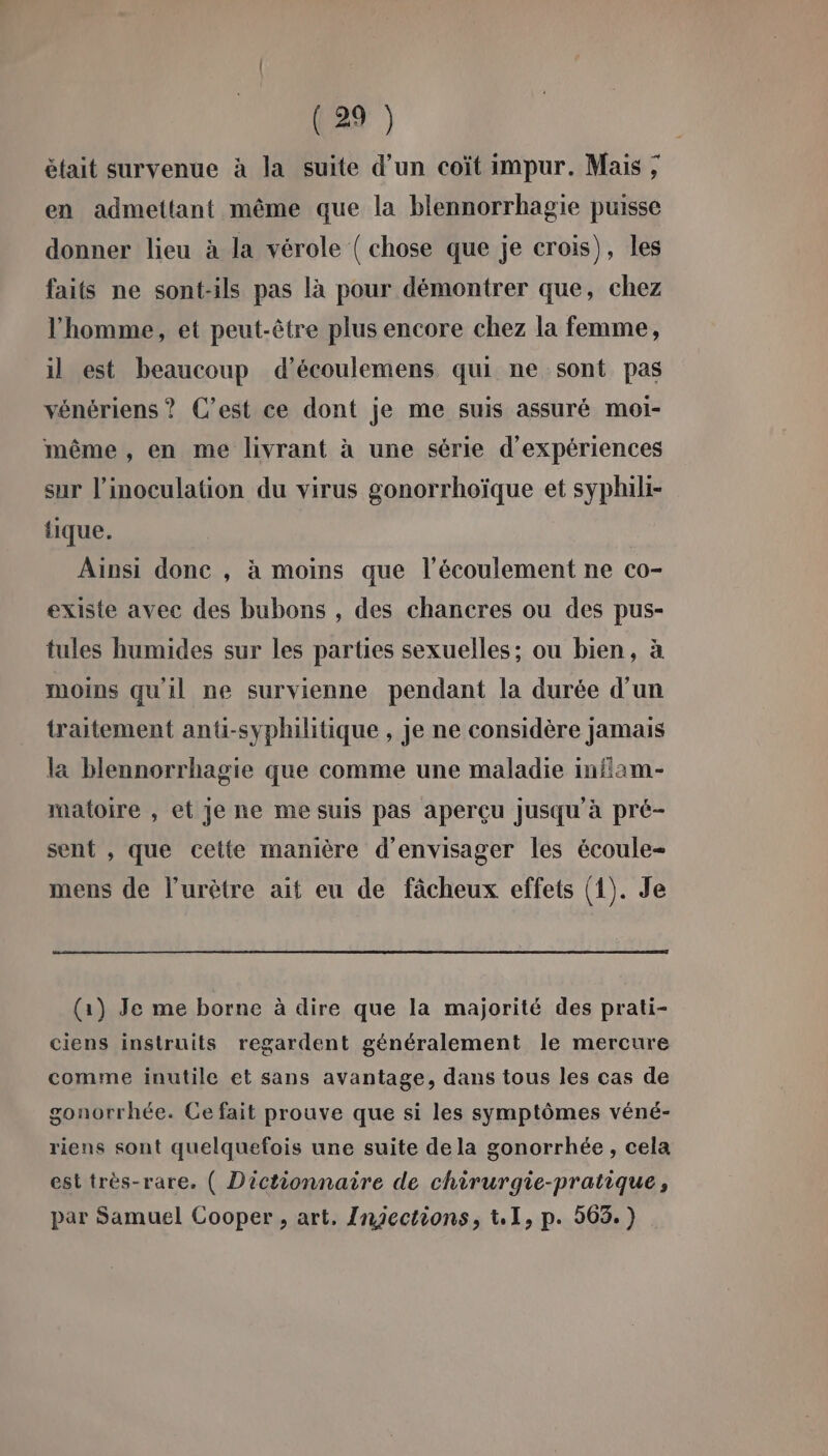 était survenue à la suite d’un coït impur. Mais ; en admettant même que la blennorrhagie puisse donner lieu à la vérole ( chose que je crois), les faits ne sont-ils pas là pour démontrer que, chez l'homme, et peut-être plus encore chez la femme, il est beaucoup d’écoulemens qui ne sont pas vénériens ? C’est ce dont je me suis assuré moi- même , en me livrant à une série d'expériences sur l’inoculation du virus gonorrhoïque et syphili- {ique. Ainsi done , à moins que l'écoulement ne co- existe avec des bubons , des chancres ou des pus- tules humides sur les parties sexuelles; ou bien, à moins qu'il ne survienne pendant la durée d'un traitement anü-syphilitique , je ne considère jamais la blennorrhagie que comme une maladie infiam- maloire , et je ne me suis pas aperçu jusqu'à pré- sent , que cette manière d'envisager les écoule- mens de l’urètre ait eu de fâcheux effets (1). Je (1) Je me borne à dire que la majorité des prati- ciens instruits regardent généralement le mercure comme inutile et sans avantage, dans tous les cas de gonorrhée. Ce fait prouve que si les symptômes véné- riens sont quelquefois une suite de la gonorrhée , cela est très-rare. ( Dictionnaire de chirurgie-pratique, par Samuel Cooper , art. Injections, t,1, p. 563.)