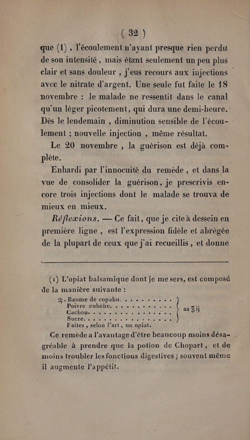 que (1) , l'écoulement n’ayant presque rien perdu de son intensité, mais étant seulement un peu plus clair et sans douleur , j'eus recours aux injections avec le nitrate d'argent. Une seule fut faite le 18 novembre : le malade ne ressentit dans le canal qu un léger picotement, qui dura une demi-heure. Dès le lendemain , diminution sensible de l’écou- lement ; nouvelle injection , même résultat. Le 20 novembre , la guérison est déjà com- plète. | Enhardi par l'innocuité du remède , et dans la vue de consolider la guérison, je prescrivis en- core trois injections dont le malade se trouva de mieux en MmIeUx. Réflexions. — Ce fait, que je cite à dessein en première ligne , est l'expression fidèle et abrègée de la plupart de ceux que j ai recueillis, et donne (1) L’opiat balsamique dont je me sers, est composé de la manière suivante : 2%. Baume de copahu. . . . . . . . .. Pomrescubebeisiss. ce dhate Es aa 25 Gachon WE. PONT. PARENT TE ) SUCTELNEEMNE ENS SR Mr Faites , selon l’art, un opiat. Ce remède a l’avantage d’être beaucoup moins désa- . gréable à prendre que la potion de Chopart, et de moins troubler les fonctions digestives ; souvent même il augmente Pappétit.