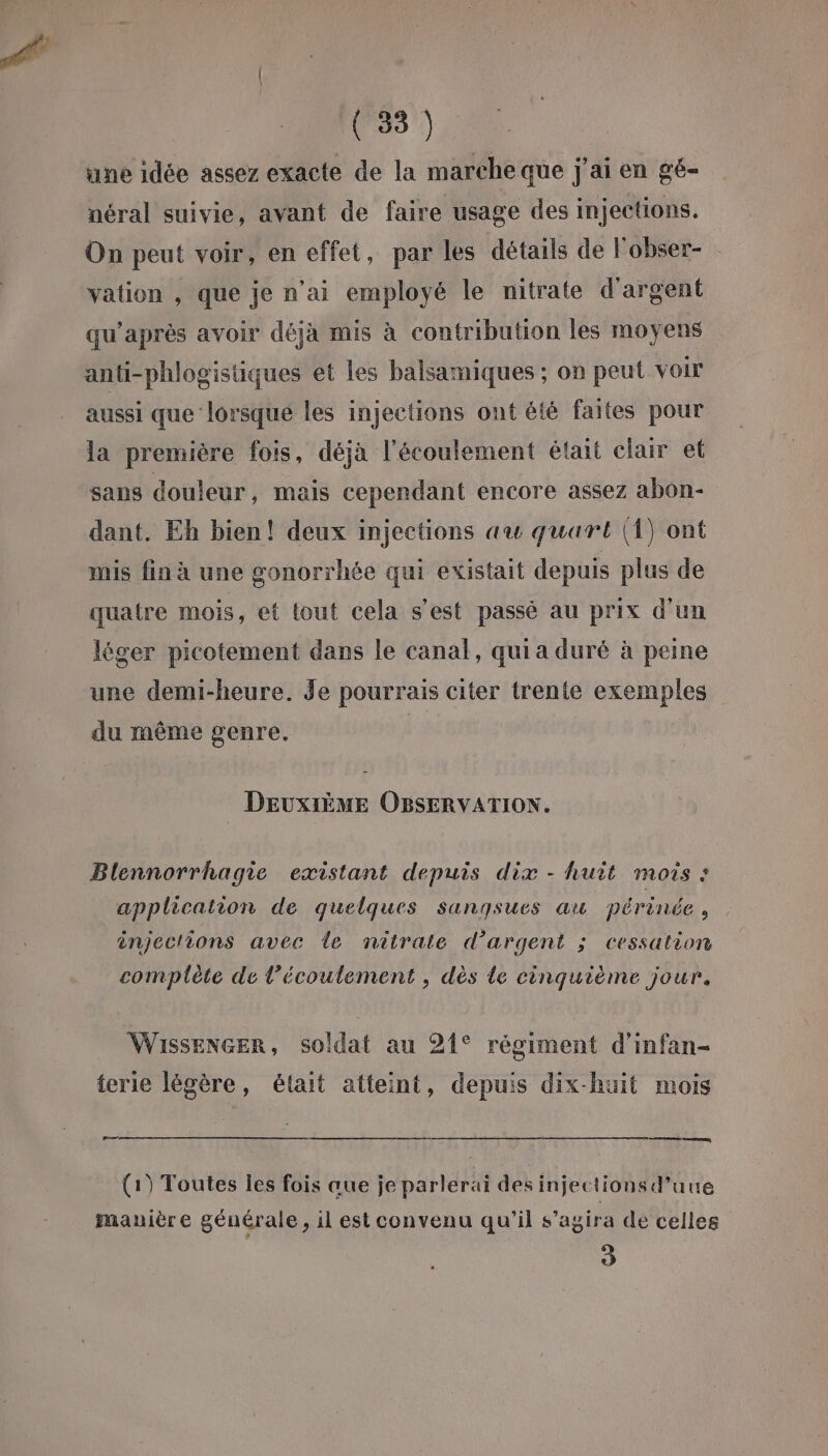 une idée assez exacte de la marche que j'ai en gé- néral suivie, avant de faire usage des injections. On peut voir, en effet, par les détails de l'obser- vation , que je n'ai employé le nitrate d'argent qu'après avoir déja mis à contribution les moyens anti-phlogistiques et les balsamiques ; on peut voir aussi que lorsqué les injections ont été faites pour la première fois, déjà l'écoulement était clair et sans douleur, mais cependant encore assez abon- dant. Eh bien! deux injections au quart (1) ont mis fin à une gonorrhée qui existait depuis plus de quatre mois, et tout cela s’est passé au prix d'un léger picotement dans le canal, quia duré à peine une demi-heure. Je pourrais citer trente exemples du même genre. | DEUXIÈME OBSERVATION. Blennorrhagie existant depuis dix - huit mois : application de quelques sangsues au périnée , injections avec le nitrate d'argent ; cessation complète de l'écoulement , dès le cinquième jour. WisseNGER, soldat au 21° régiment d’'infan- terie légère, était atteint, depuis dix-huit mois = (1) Toutes les fois aue je parlerai des injectionsd’uue manière générale, il est convenu qu’il s'agira de celles 2