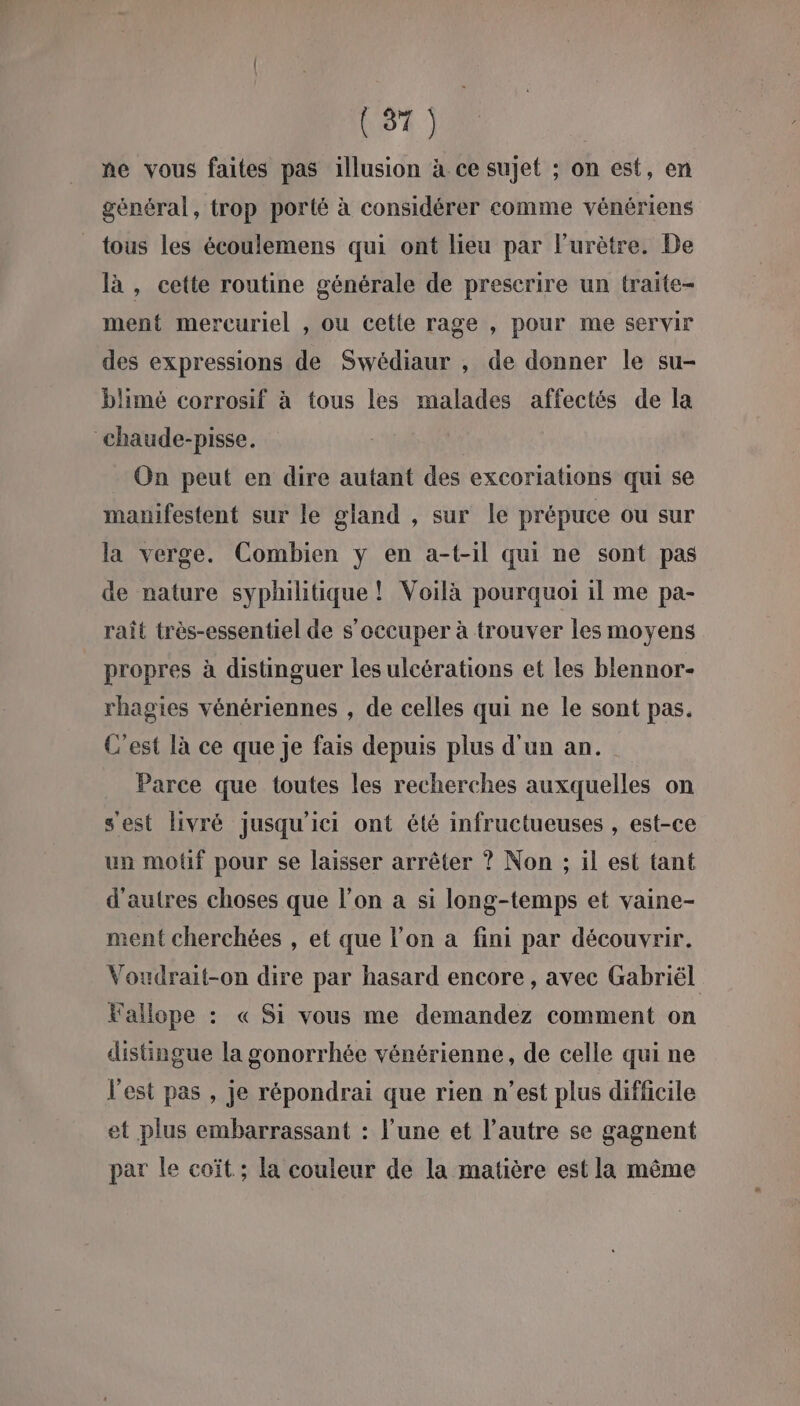 ne vous faites pas illusion à ce sujet ; on est, en général, trop porté à considérer comme vénériens tous les écoulemens qui ont lieu par lurètre. De là , cette routine générale de prescrire un traite- ment mercuriel , ou cette rage , pour me servir des expressions de Swédiaur , de donner le su- blimé corrosif à tous les malades affectés de la chaude-pisse. On peut en dire autant des excoriations qui se manifestent sur le gland , sur le prépuce ou sur la verge. Combien ÿ en a-t-1il qui ne sont pas de nature syphilitique ! Voilà pourquoi il me pa- raît très-essentiel de s'occuper à trouver les moyens propres à distinguer les ulcérations et les blennor- rhagies vénériennes , de celles qui ne le sont pas. C'est là ce que je fais depuis plus d'un an. Parce que toutes les recherches auxquelles on sest livré jusqu'ici ont été infructueuses , est-ce un moûf pour se laisser arrêter ? Non ; il est tant d'autres choses que l’on a si long-temps et vaine- ment cherchées , et que l’on a fini par découvrir. Voudrait-on dire par hasard encore, avec Gabriël Fallope : « Si vous me demandez comment on distingue la gonorrhée vénérienne, de celle qui ne l'est pas , je répondrai que rien n’est plus difficile et plus embarrassant : l’une et l’autre se gagnent par le coït ; la couleur de la matière est la même