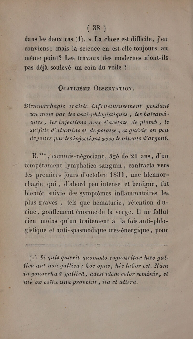 dans les deux cas (1). » La chose est difficile, j'en conviens; mais la science en est-elle toujours au même point? Les travaux des modernes n'ont-ils pas déjà soulevé un coin du voile ? QUATRIÈME OBSERVATION. Blennorrhagie traitée infructueusement pendant un mois par les anti-phlogistiques , les balsami- ques , les injections avec l’acétate de plomb , le su'fate d’alumine et de potasse , et quérie en peu de jours par les injections avec lenitrate d’argent. B., commis-négociant, âgé de 21 ans, d’un tempérament lymphatico-sanguin , contracta vers les premiers jours d'octobre 1834, une blennor- rhagie qui, d'abord peu intense et bénigne, fut bientôt suivie des symptômes inflammatoires les plus graves , tels que hématurie, rétention d'u- rine, gonflement énorme de la verge. Il ne fallut rien moins qu'un traitement à la fois anti-phlo- gistique et anti-spasmodique trèés-énergique, pour (19 Sè quis quærit quomodo cognoscitur hæc gat- dica aut non gallica ; hoc opus, hic labor est. Nam in gonorrhæœ& gallicä, adest idem color seminis, ct wii ex coëtu una provenit , ta et altera,