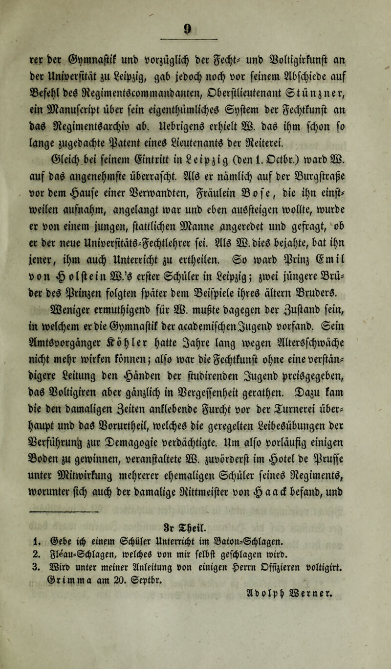 ree bet ©hmnaftif unb oorjüglid) bet ftedjt* unb 3So(ttejtrfunft an bet Unberfttät ju Seipjig, gab jebod) norf) oot feinem Slbfchiebe auf 93efef)l beS DiegimentSconunanbauten, Dberftlieutenant ©tunjnet, ein SJfanufcript übet fein eigentl)ümlichcS ©Aftern bet gechtfunft an baS SfegimentSarchio ab. UebrigenS erhielt SB. baS if)m fd)on fo lange jugebadjte patent eines SieutenantS bet Reiterei. ©leid) bei feinem (Eintritt inSeipjig (ben 1. Dctbr.) warb SB. auf baS angenefjmfte überrafcht. 2l(S er nämlich auf bet S3urgftrafe oor bem <£jaufe einer 93erwanbten, Fräulein 23 o f e, bie if)n einft* weilen aufnaf)m, angelangt war unb eben auSfteigen wollte, würbe et oon einem jungen, ftattlidjen Spanne angerebet unb gefragt, ob er bet neue Uni»erfitätS'5ed)tlel)tet fei. SllS SB.bieS bejahte, bat if)n jener, il)m aud) Unterricht ju erteilen. ©o warb fßrin$ ©mil »on $ olftein SB.’S erfter ©cf^iiler in Seipjig; jwei jüngere S3rü^ bet beS *j3rinjen folgten fpater bent SSeifpiele il)reS altern 23tuberS. SBeniget ermutf)igenb für SB. mufite bagegen ber Suftanb fein, in welchem erbie@^mnaftif betacabemifchenSugenb oorfanb. ©ein SlmtSoorgänger höhlet hatte 2>af)te lang wegen 2llterSfchwüd)e nicht mehr wirfen formen $ alfo war bie ged)tfunft offne eine oerftän* bigere Leitung ben «£)änben bet ftubirenben Sugenb brciSgegeben, baS 93oltigiren aber gänzlich in Sktgeffenlfeit getanen. 2)aju fam bie ben bamaligen Seiten anflebenbe gurdft »or ber £umetei übet* hau^t unb baS 93oruttl)cil, welches bie geregelten SeibeSübungen ber Sktfülftung jur Demagogie oerbächtigte. Um alfo oorlaufig einigen 23oben $u gewinnen, oeranftaltete SB. juoöroerft im «jpotel be 5)3ruffe unter SJiitwirfung mehrerer ehemaligen ©dfület feines Regiments, worunter ftd) auch bet bamalige Düttmeifter oon £ aaef befanb, unb 3r Sheil. 1. ©ehe ich einem ©cbüler Unterricht im Saton=©chtagen. 2. gteau=©chtagen, welche^ oon mir felbft gefc&tagen wirb. 3. 2Birb unter meiner Anleitung öon einigen f>errn Offizieren »ottigirt. ©rtmma am 20. ©eptbr. Slbolpb Berner.