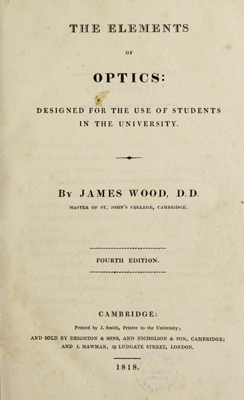 i OF ✓ OPTICS: i' J DESIGNED FOR THE USE OF STUDENTS IN THE UNIVERSITY. By JAMES WOOD, D.D MASTER OF ST. JOHN’S COLLEGE, CAMBRIDGE. FOURTH EDITION. CAMBRIDGE: » Printed by J. Smith, Printer to the University j AND SOLD BY DEIGHTON & SONS, AND NICHOLSON & SON, CAMBRIDGE; AND J. MAWMAN, 39 LUDGATE STREET, LONDON. 1818