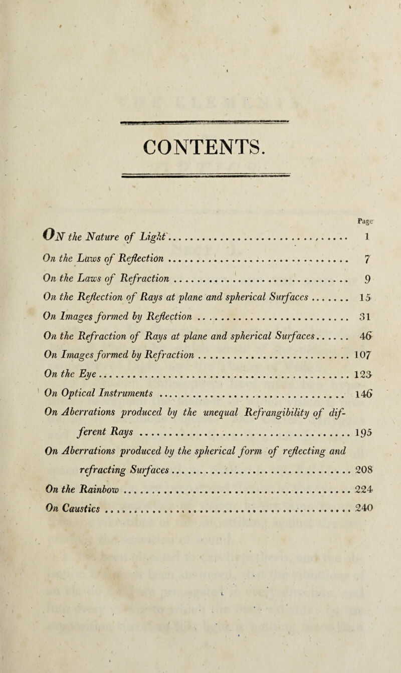 CONTENTS. Pager Ojv the Nature of Light..... 1 On the Laws of Refection... 7 On the Laws of Refraction. 9 On the Reflection of Rays at plane and spherical Surfaces. 15 On Images formed by Reflection. 31 On the Refraction of Rays at plane and spherical Surfaces. 46 On Images formed by Refraction.107 On the Eye.123 On Optical Instruments . 146 On Aberrations produced by the unequal Refrangibility of dif¬ ferent Rays.195 On Aberrations produced by the spherical form of reflecting and refracting Surfaces.208 On the Rainbow.224 On Caustics. 240