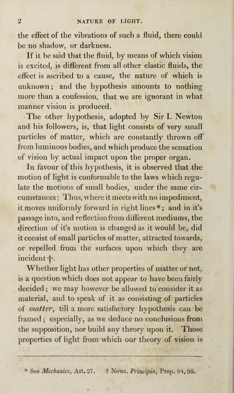 the effect of the vibrations of such a fluid* there could be no shadow, or darkness. If it be said that the fluid, by means of which vision is excited, is different from all other elastic fluids, the effect is ascribed to a cause, the nature of which is unknown; and the hypothesis amounts to nothing more than a confession, that we are ignorant in what manner vision is produced. The other hypothesis, adopted by Sir I. Newton and his followers, is, that light consists of very small particles of matter, which are constantly thrown off from luminous bodies, and which produce the sensation of vision by actual impact upon the proper organ. In favour of this hypothesis, it is observed that the motion of light is conformable to the laws which regu¬ late the motions of small bodies, under the same cir¬ cumstances : Thus, where it meets with no impediment, it moves uniformly forward in right lines*; and in it’s passage into, and reflection from different mediums, the direction of it’s motion is changed as it would be, did it consist of small particles of matter, attracted towards, or repelled from the surfaces upon which they are incident-p. Whether light has other properties of matter or not, is a question which does not appear to have been fairly decided ; we may however be allowed to consider it as material, and to speak of it as consisting of particles of matter, till a more satisfactory hypothesis can be framed; especially, as we deduce no conclusions from the supposition, nor build any theory upon it. Those properties of light from' which our theory of vision is * See Mechanics, Art. 27. + Newt. Principia, Prop. 94,96.