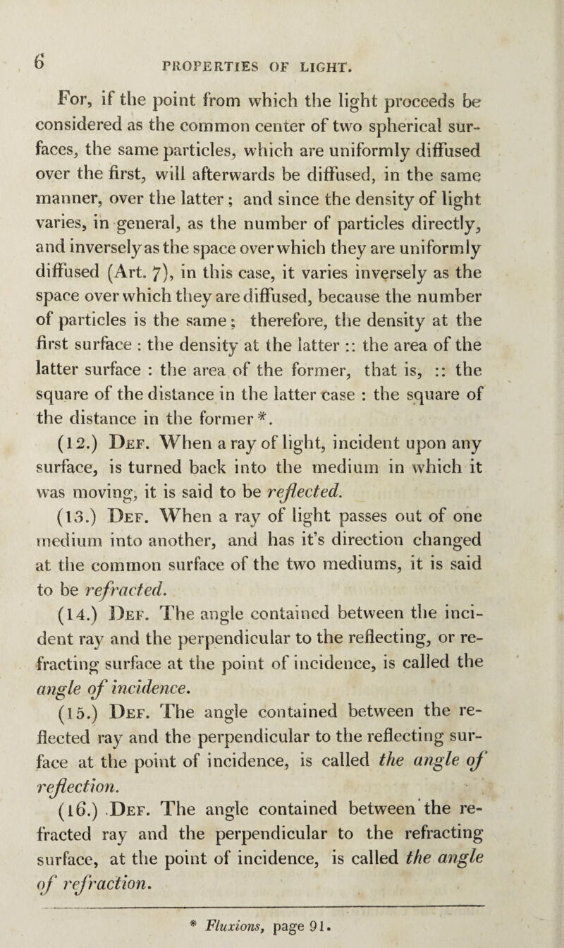 PROPERTIES OF LIGHT. For, if the point from which the light proceeds be considered as the common center of two spherical sur¬ faces, the same particles, which are uniformly diffused over the first, will afterwards be diffused, in the same manner, over the latter; and since the density of light varies, in general, as the number of particles directly, and inversely as the space over which they are uniformly diffused (Art. 7), in this case, it varies inversely as the space over which they are diffused, because the number of particles is the same; therefore, the density at the first surface : the density at the latter :: the area of the latter surface : the area of the former, that is, :: the square of the distance in the latter case : the square of the distance in the former (12.) Def. When a ray of light, incident upon any surface, is turned back into the medium in which it was moving, it is said to be reflected. (13.) Def. When a ray of light passes out of one medium into another, and has it's direction changed at the common surface of the two mediums, it is said to be refracted. (14.) Def. The angle contained between the inci¬ dent ray and the perpendicular to the reflecting, or re¬ fracting surface at the point of incidence, is called the angle of incidence. (15.) Def. The angle contained between the re¬ flected ray and the perpendicular to the reflecting sur¬ face at the point of incidence, is called the angle of reflection. (l6.) ,Def. The angle contained between the re¬ fracted ray and the perpendicular to the refracting surface, at the point of incidence, is called the angle of refraction. * Fluxions, page 91.