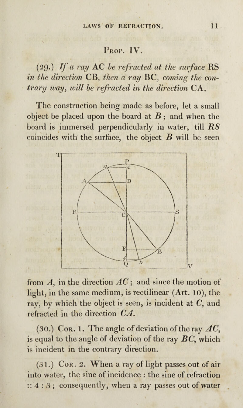 Prop. IV. (29-) If a ray AC be refracted at the surface RS hi the direction CB, then a ray RC, coming the con¬ trary way, will be refracted in the direction CA. The construction being made as before, let a small object be placed upon the board at B; and when the board is immersed perpendicularly in water, till RS coincides with the surface, the object B will be seen from A, in the direction AC; and since the motion of light, in the same medium, is rectilinear (Art. 10), the ray, by which the object is seen, is incident at C, and refracted in the direction CA. (30.) Cor. 1. The angle of deviation of the ray AC, is equal to the angle of deviation of the ray BC, which is incident in the contrary direction. (31.) Cor. 2. When a ray of light passes out of air into water, the sine of incidence : the sine of refraction :: 4 : 3 ; consequently, when a ray passes out of water