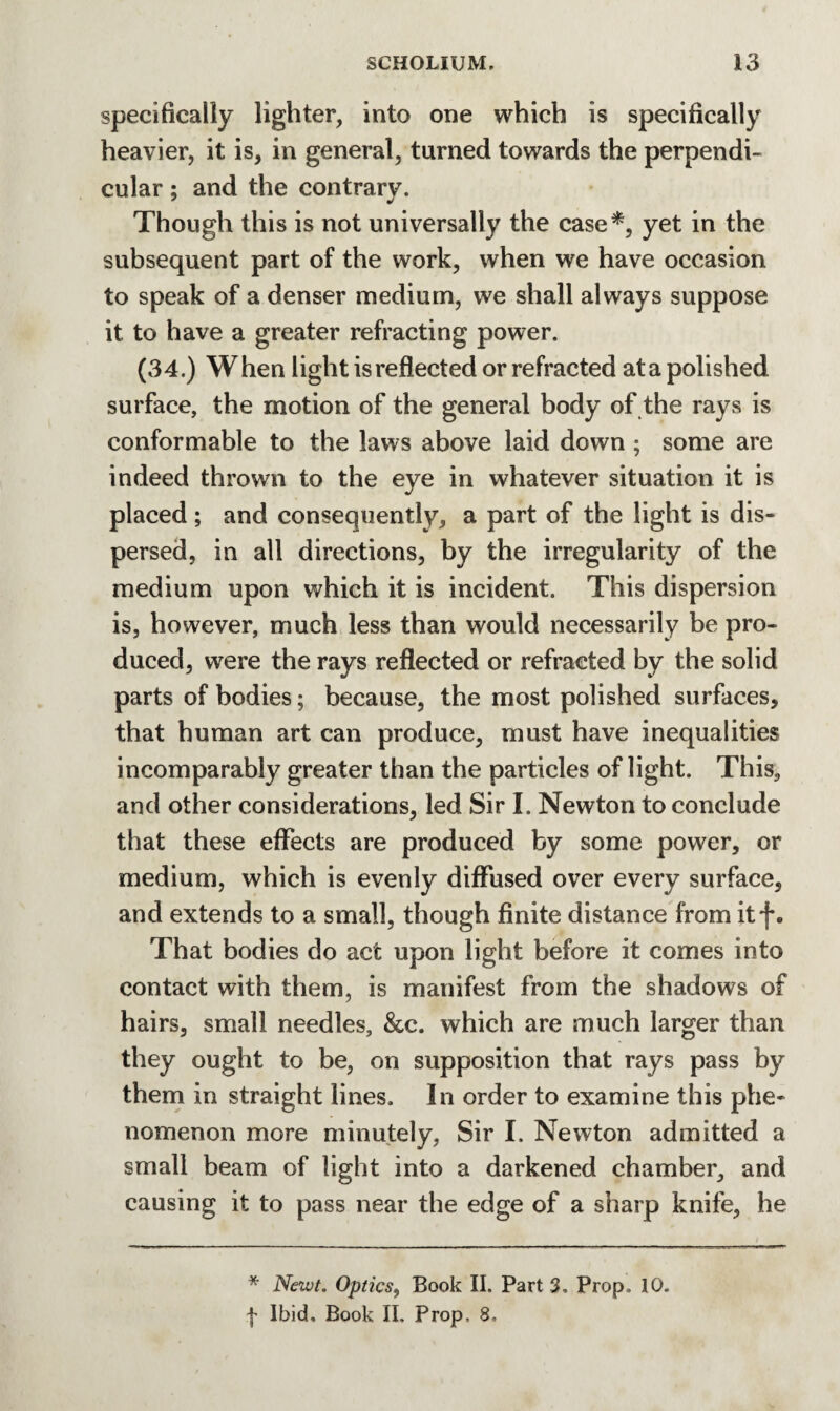 specifically lighter, into one which is specifically heavier, it is, in general, turned towards the perpendi¬ cular ; and the contrary. Though this is not universally the case*, yet in the subsequent part of the work, when we have occasion to speak of a denser medium, we shall always suppose it to have a greater refracting power. (34.) When light is reflected or refracted at a polished surface, the motion of the general body of the rays is conformable to the laws above laid down ; some are indeed thrown to the eye in whatever situation it is placed ; and consequently, a part of the light is dis¬ persed, in all directions, by the irregularity of the medium upon which it is incident. This dispersion is, however, much less than would necessarily be pro¬ duced, were the rays reflected or refracted by the solid parts of bodies; because, the most polished surfaces, that human art can produce, must have inequalities incomparably greater than the particles of light. This, and other considerations, led Sir I. Newton to conclude that these effects are produced by some power, or medium, which is evenly diffused over every surface, and extends to a small, though finite distance from itf. That bodies do act upon light before it comes into contact with them, is manifest from the shadows of hairs, small needles, &c. which are much larger than they ought to be, on supposition that rays pass by them in straight lines. In order to examine this phe¬ nomenon more minutely, Sir I. Newton admitted a small beam of light into a darkened chamber, and causing it to pass near the edge of a sharp knife, he * Newt. Optics, Book II. Part 3. Prop. 10. | Ibid, Book II. Prop, 8,