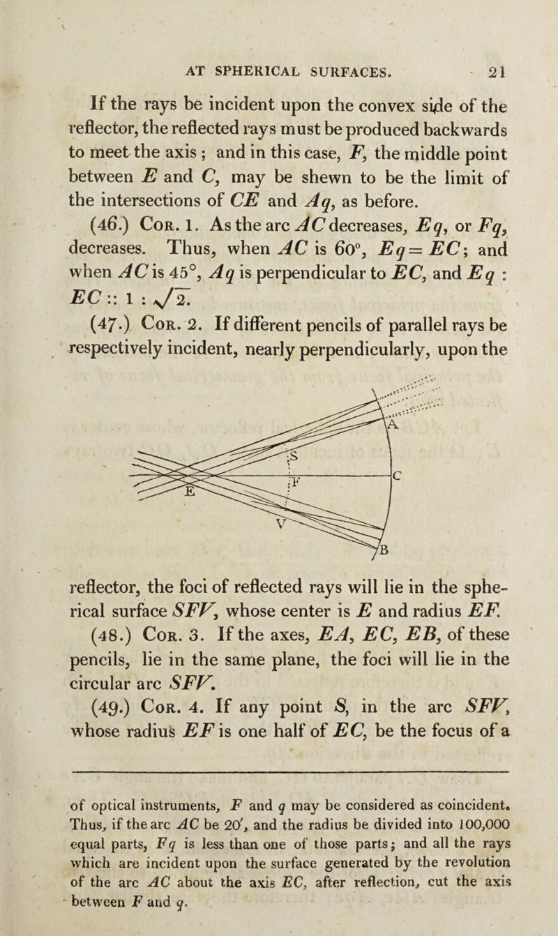 If the rays be incident upon the convex siffe of the reflector, the reflected rays must be produced backwards to meet the axis ; and in this case, F, the middle point between E and C, may be shewn to be the limit of the intersections of CE and Aq, as before. (46.) Cor. 1. As the arc AC decreases, Eq, or Fq, decreases. Thus, when AC is 6o°, Eq=EC; and when AC is 45 °, Aq is perpendicular to EC, and Eq : EC :: 1 : ,J2. (47.) Cor. 2. If different pencils of parallel rays be respectively incident, nearly perpendicularly, upon the reflector, the foci of reflected rays will lie in the sphe¬ rical surface SFV, whose center is E and radius EF. (48.) Cor. 3. If the axes, EA, EC, EB, of these pencils, lie in the same plane, the foci will lie in the circular arc SFV. (49.) Cor. 4. If any point S, in the arc SFV\ whose radius EF is one half of EC, be the focus of a of optical instruments, F and q may be considered as coincident. Thus, if the arc AC be 20', and the radius be divided into 100,000 equal parts, Fq is less than one of those parts; and all the rays which are incident upon the surface generated by the revolution of the arc AC about the axis EC, after reflection, cut the axis between F and q.
