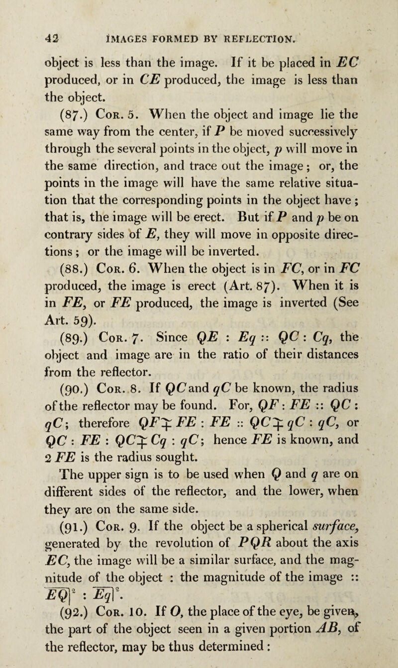 object is less than the image. If it be placed in EC produced, or in CE produced* the image is less than the object. (87.) Cor. 5. When the object and image lie the same way from the center* if P be moved successively through the several points in the object* p will move in the same direction, and trace out the image; or* the points in the image will have the same relative situa¬ tion that the corresponding points in the object have ; that is, the image will be erect. But if P and p be on contrary sides of E, they will move in opposite direc¬ tions ; or the image will be inverted. (88.) Cor. 6. When the object is in FC, or in FC produced* the image is erect (Art. 87). When it is in FE* or FE produced* the image is inverted (See Art. 59). (89.) Cor. 7- Since QE : Eq :: QC : Cq, the object and image are in the ratio of their distances from the reflector. (90.) Cor. 8. If QC'and qC be known, the radius of the reflector may be found. For* QF: FE :: QC : qC; therefore QF+FE : FE :: QC+qC : qC, or QC : FE : QCZj: Cq : qC; hence FE is known* and 2 FE is the radius sought. The upper sign is to be used when Q and q are on different sides of the reflector* and the lower, when they are on the same side. (91.) Cor. 9. If the object be a spherical surface* generated by the revolution of PQR about the axis EC, the image will be a similar surface, and the mag¬ nitude of the object : the magnitude of the image :: £QT : W- (92.) Cor. 10. If O, the place of the eye* be givei^, the part of the object seen in a given portion AB, of the reflector, may be thus determined :
